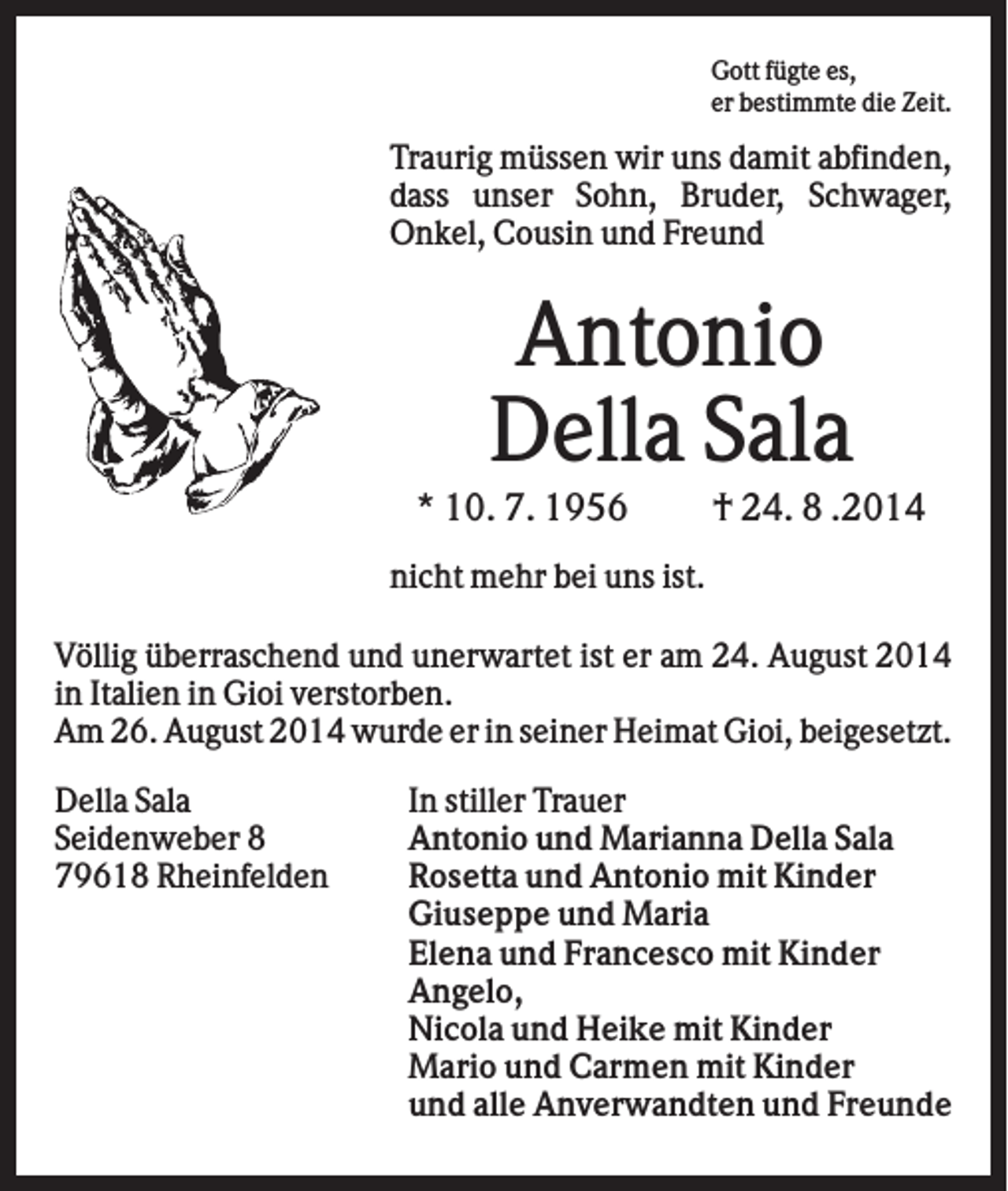 <p>Gott fügte es,<br />er bestimmte die Zeit.</p><p>Traurig müssen wir uns damit abfinden,<br />dass unser Sohn, Bruder, Schwager,<br />Onkel, Cousin und Freund</p><p>Antonio<br />Della Sala<br />* 10. 7. 1956</p><p>† 24. 8 .2014</p><p>nicht mehr bei uns ist.<br />Völlig überraschend und unerwartet ist er am 24. August 2014<br />in Italien in Gioi verstorben.<br />Am 26. August 2014 wurde er in seiner Heimat Gioi, beigesetzt.<br />Della Sala<br />Seidenweber 8<br />79618 Rheinfelden</p><p>In stiller Trauer<br />Antonio und Marianna Della Sala<br />Rosetta und Antonio mit Kinder<br />Giuseppe und Maria<br />Elena und Francesco mit Kinder<br />Angelo,<br />Nicola und Heike mit Kinder<br />Mario und Carmen mit Kinder<br />und alle Anverwandten und Freunde</p>