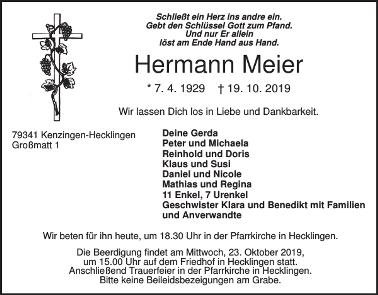 <p>Schließt ein Herz ins andre ein.<br />Gebt den Schlüssel Gott zum Pfand.<br />Und nur Er allein<br />löst am Ende Hand aus Hand.</p><p>Hermann Meier<br />* 7. 4. 1929</p><p>† 19. 10. 2019</p><p>Wir lassen Dich los in Liebe und Dankbarkeit.<br />79341 Kenzingen-Hecklingen<br />Großmatt 1</p><p>Deine Gerda<br />Peter und Michaela<br />Reinhold und Doris<br />Klaus und Susi<br />Daniel und Nicole<br />Mathias und Regina<br />11 Enkel, 7 Urenkel<br />Geschwister Klara und Benedikt mit Familien<br />und Anverwandte</p><p>Wir beten für ihn heute, um 18.30 Uhr in der Pfarrkirche in Hecklingen.<br />Die Beerdigung findet am Mittwoch, 23. Oktober 2019,<br />um 15.00 Uhr auf dem Friedhof in Hecklingen statt.<br />Anschließend Trauerfeier in der Pfarrkirche in Hecklingen.<br />Bitte keine Beileidsbezeigungen am Grabe.</p>