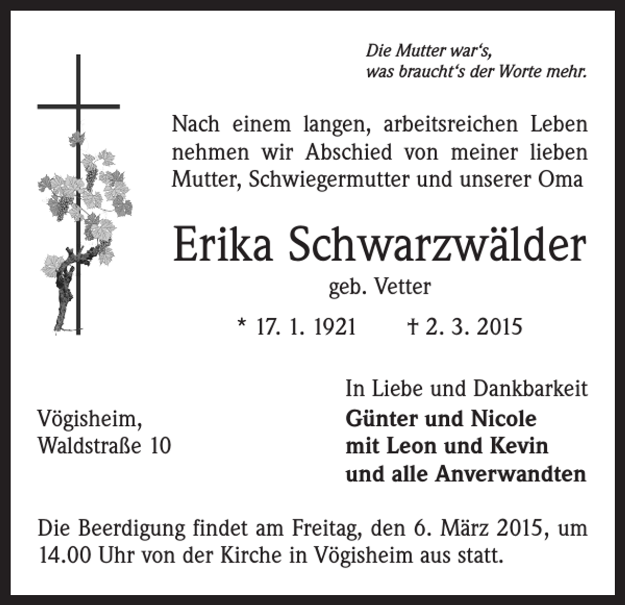 <p>Die Mutter war‘s,<br />was braucht‘s der Worte mehr.</p><p>Nach einem langen, arbeitsreichen Leben<br />nehmen wir Abschied von meiner lieben<br />Mutter, Schwiegermutter und unserer Oma</p><p>Erika Schwarzwälder<br />geb. Vetter</p><p>* 17. 1. 1921 † 2. 3. 2015</p><p>In Liebe und Dankbarkeit<br />Vögisheim,<br />Günter und Nicole<br />Waldstraße 10 mit Leon und Kevin<br />und alle Anverwandten<br />Die Beerdigung findet am Freitag, den 6. März 2015, um<br />14.00 Uhr von der Kirche in Vögisheim aus statt.</p>