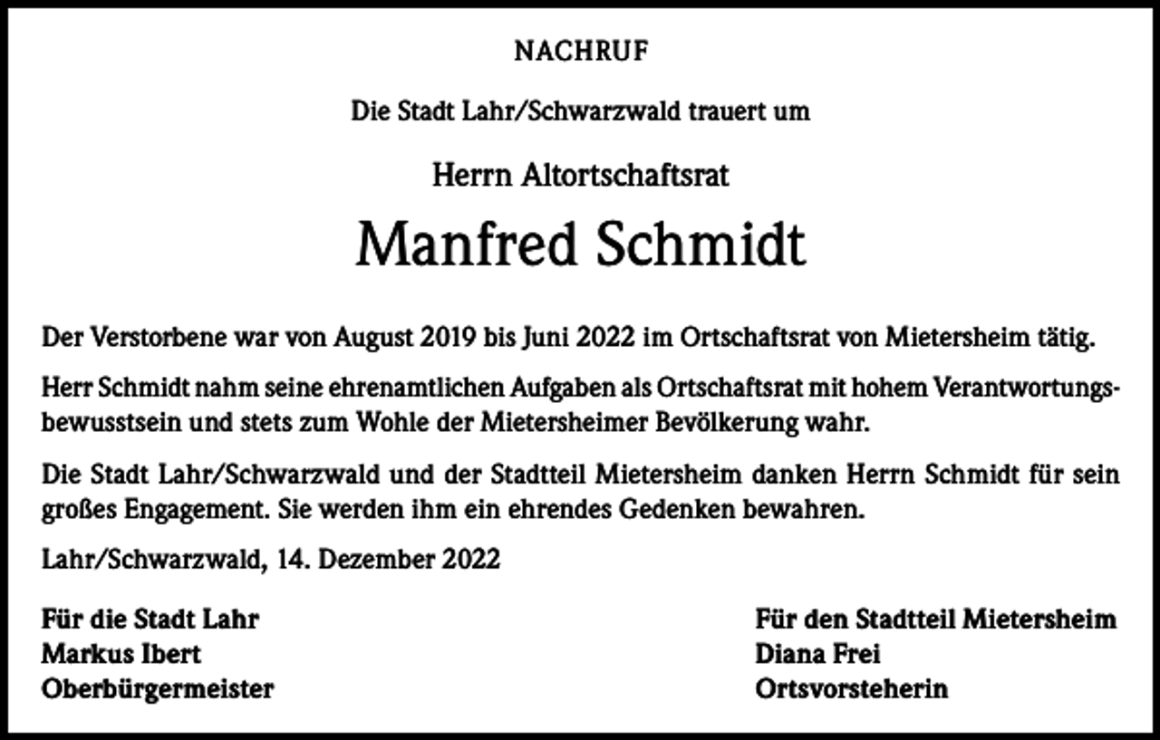 <p>NACHRUF<br />Die Stadt Lahr/Schwarzwald trauert um</p><p>Herrn Altortschaftsrat</p><p>Manfred Schmidt<br />Der Verstorbene war von August 2019 bis Juni 2022 im Ortschaftsrat von Mietersheim tätig.<br />Herr Schmidt nahm seine ehrenamtlichen Aufgaben als Ortschaftsrat mit hohem Verantwortungsbewusstsein und stets zum Wohle der Mietersheimer Bevölkerung wahr.<br />Die Stadt Lahr/Schwarzwald und der Stadtteil Mietersheim danken Herrn Schmidt für sein<br />großes Engagement. Sie werden ihm ein ehrendes Gedenken bewahren.<br />Lahr/Schwarzwald, 14. Dezember 2022<br />Für die Stadt Lahr<br />Markus Ibert<br />Oberbürgermeister</p><p>Für den Stadtteil Mietersheim<br />Diana Frei<br />Ortsvorsteherin</p>