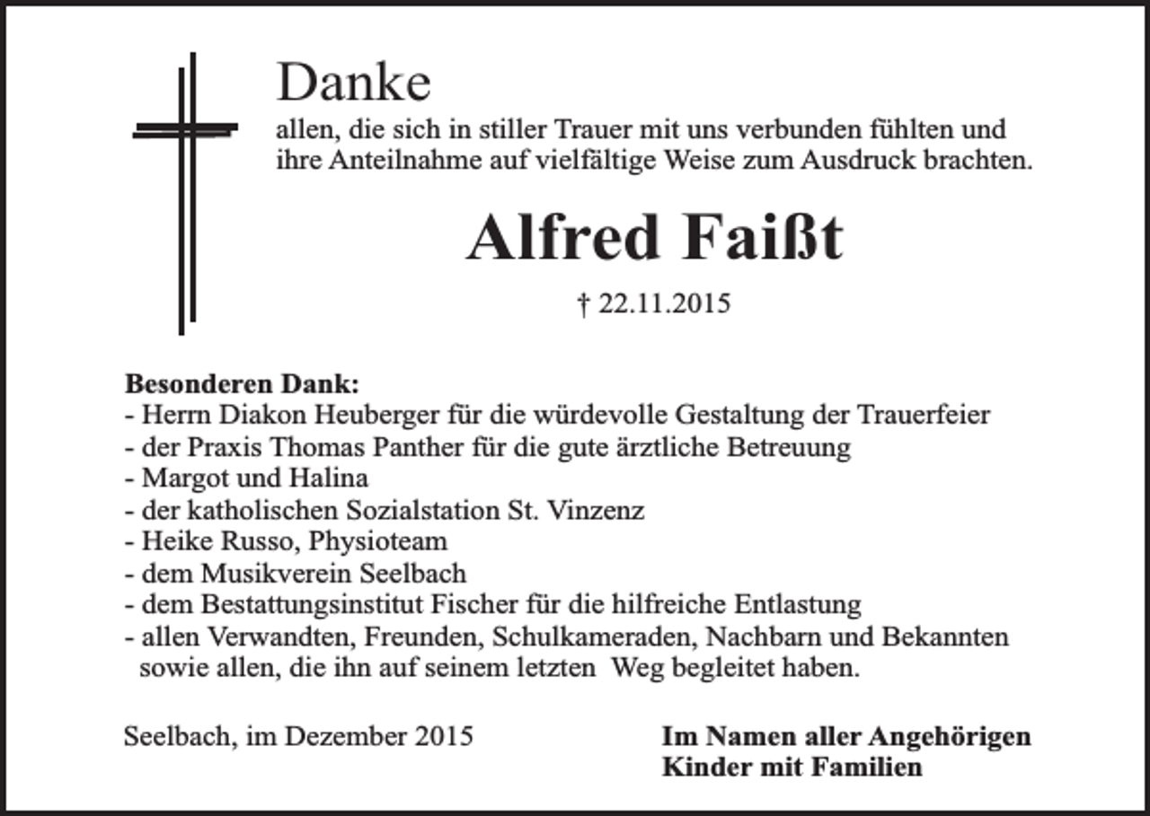 <p>Danke</p><p>allen, die sich in stiller Trauer mit uns verbunden fühlten und<br />ihre Anteilnahme auf vielfältige Weise zum Ausdruck brachten.</p><p>Alfred Faißt<br />† 22.11.2015<br />Besonderen Dank:<br />- Herrn Diakon Heuberger für die würdevolle Gestaltung der Trauerfeier<br />- der Praxis Thomas Panther für die gute ärztliche Betreuung<br />- Margot und Halina<br />- der katholischen Sozialstation St. Vinzenz<br />- Heike Russo, Physioteam<br />- dem Musikverein Seelbach<br />- dem Bestattungsinstitut Fischer für die hilfreiche Entlastung<br />- allen Verwandten, Freunden, Schulkameraden, Nachbarn und Bekannten<br />sowie allen, die ihn auf seinem letzten Weg begleitet haben.<br />Seelbach, im Dezember 2015</p><p>Im Namen aller Angehörigen<br />Kinder mit Familien</p>