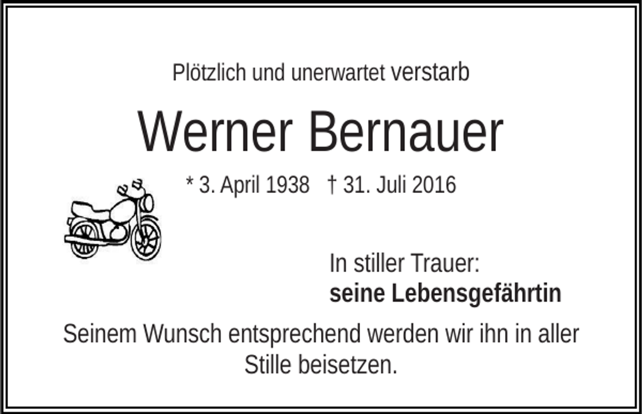 <p>Plötzlich und unerwartet verstarb</p><p>Werner Bernauer<br />* 3. April 1938 † 31. Juli 2016</p><p>In stiller Trauer:<br />seine Lebensgefährtin<br />Seinem Wunsch entsprechend werden wir ihn in aller<br />Stille beisetzen.</p>
