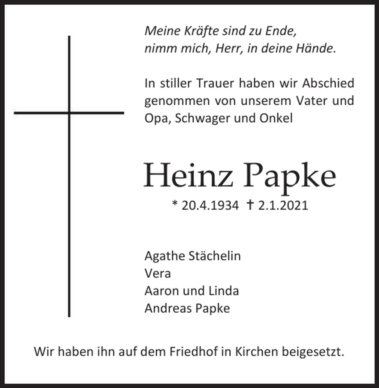 <p>Meine Kräfte sind zu Ende,<br />nimm mich, Herr, in deine Hände.<br />In stiller Trauer haben wir Abschied<br />genommen von unserem Vater und<br />Opa, Schwager und Onkel</p><p>Heinz Papke<br />* 20.4.1934 � 2.1.2021</p><p>Agathe Stächelin<br />Vera<br />Aaron und Linda<br />Andreas Papke<br />Wir haben ihn auf dem Friedhof in Kirchen beigesetzt.</p>