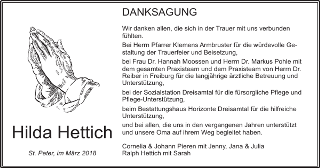 <p>DANKSAGUNG</p><p>Hilda Hettich<br />St. Peter, im März 2018</p><p>Wir danken allen, die sich in der Trauer mit uns verbunden<br />fühlten.<br />Bei Herrn Pfarrer Klemens Armbruster für die würdevolle Gestaltung der Trauerfeier und Beisetzung,<br />bei Frau Dr. Hannah Moossen und Herrn Dr. Markus Pohle mit<br />dem gesamten Praxisteam und dem Praxisteam von Herrn Dr.<br />Reiber in Freiburg für die langjährige ärztliche Betreuung und<br />Unterstützung,<br />bei der Sozialstation Dreisamtal für die fürsorgliche Pflege und<br />Pflege-Unterstützung,<br />beim Bestattungshaus Horizonte Dreisamtal für die hilfreiche<br />Unterstützung,<br />und bei allen, die uns in den vergangenen Jahren unterstützt<br />und unsere Oma auf ihrem Weg begleitet haben.<br />Cornelia &amp; Johann Pieren mit Jenny, Jana &amp; Julia<br />Ralph Hettich mit Sarah</p>