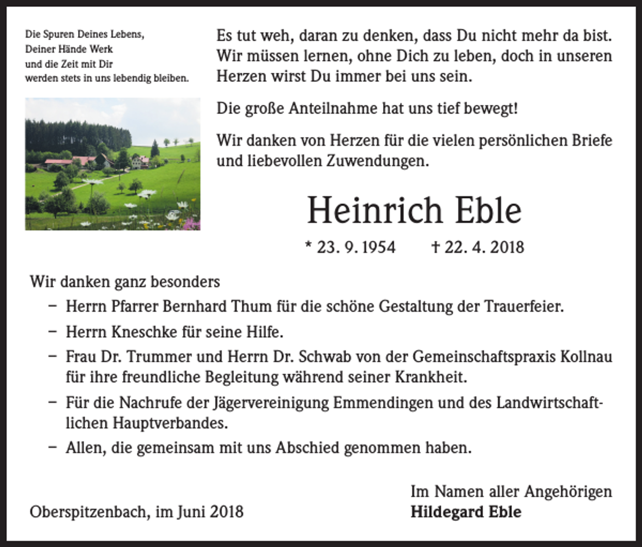 <p>Die Spuren Deines Lebens,<br />Deiner Hände Werk<br />und die Zeit mit Dir<br />werden stets in uns lebendig bleiben.</p><p>Es tut weh, daran zu denken, dass Du nicht mehr da bist.<br />Wir müssen lernen, ohne Dich zu leben, doch in unseren<br />Herzen wirst Du immer bei uns sein.<br />Die große Anteilnahme hat uns tief bewegt!<br />Wir danken von Herzen für die vielen persönlichen Briefe<br />und liebevollen Zuwendungen.</p><p>Heinrich Eble<br />* 23. 9. 1954 † 22. 4. 2018<br />Wir danken ganz besonders<br />– Herrn Pfarrer Bernhard Thum für die schöne Gestaltung der Trauerfeier.<br />– Herrn Kneschke für seine Hilfe.<br />– Frau Dr. Trummer und Herrn Dr. Schwab von der Gemeinschaftspraxis Kollnau<br />für ihre freundliche Begleitung während seiner Krankheit.<br />– Für die Nachrufe der Jägervereinigung Emmendingen und des Landwirtschaftlichen Hauptverbandes.<br />– Allen, die gemeinsam mit uns Abschied genommen haben.</p><p>Oberspitzenbach, im Juni 2018</p><p>Im Namen aller Angehörigen<br />Hildegard Eble</p>