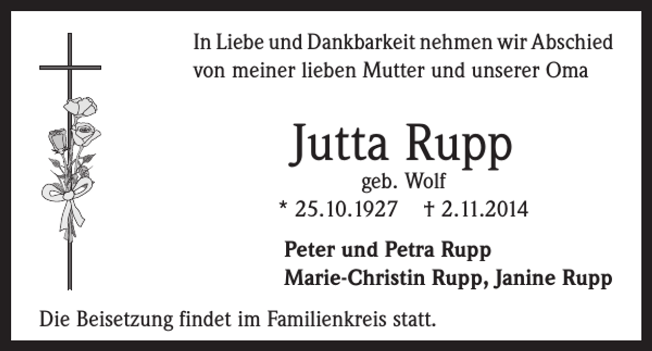 <p>In Liebe und Dankbarkeit nehmen wir Abschied<br />von meiner lieben Mutter und unserer Oma</p><p>Jutta Rupp</p><p>geb. Wolf<br />* 25.10.1927 † 2.11.2014<br />Peter und Petra Rupp<br />Marie-Christin Rupp, Janine Rupp<br />Die Beisetzung findet im Familienkreis statt.</p>