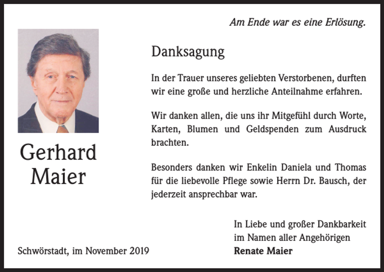 <p>Am Ende war es eine Erlösung.</p><p>Danksagung<br />In der Trauer unseres geliebten Verstorbenen, durften<br />wir eine große und herzliche Anteilnahme erfahren.</p><p>Gerhard<br />Maier</p><p>Wir danken allen, die uns ihr Mitgefühl durch Worte,<br />Karten, Blumen und Geldspenden zum Ausdruck<br />­brachten.<br />Besonders danken wir Enkelin Daniela und Thomas<br />für die liebevolle Pflege sowie Herrn Dr. Bausch, der<br />jederzeit ansprechbar war.</p><p>Schwörstadt, im November 2019</p><p>In Liebe und großer Dankbarkeit<br />im Namen aller Angehörigen<br />Renate Maier</p>