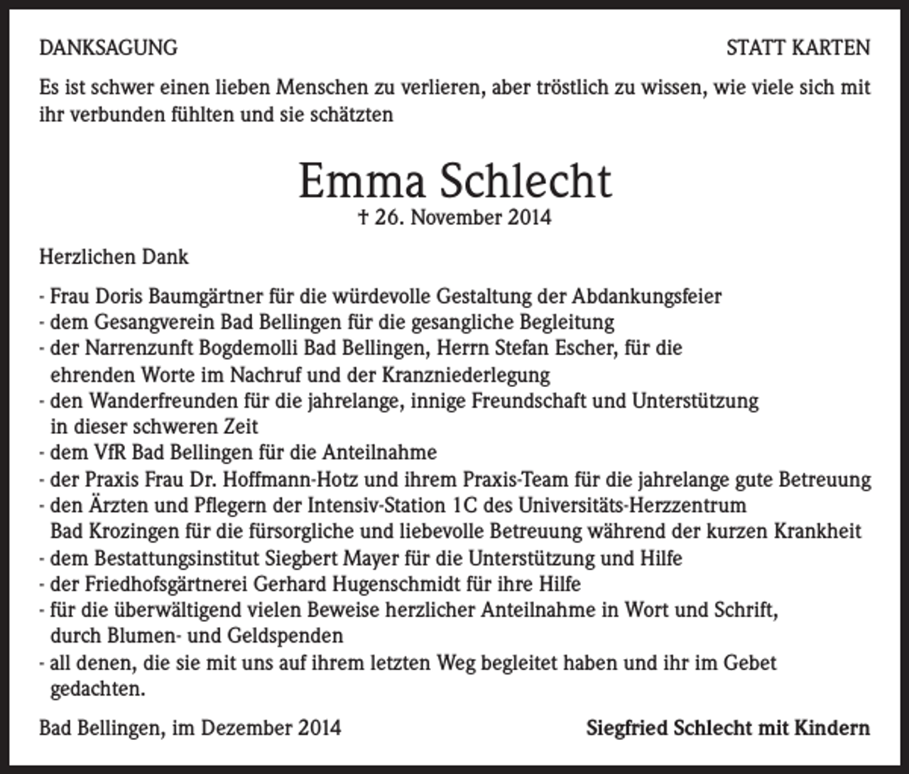 <p>DANKSAGUNG</p><p>STATT KARTEN</p><p>Es ist schwer einen lieben Menschen zu verlieren, aber tröstlich zu wissen, wie viele sich mit<br />ihr verbunden fühlten und sie schätzten</p><p>Emma Schlecht<br />† 26. November 2014</p><p>Herzlichen Dank<br />- Frau Doris Baumgärtner für die würdevolle Gestaltung der Abdankungsfeier<br />- dem Gesangverein Bad Bellingen für die gesangliche Begleitung<br />- der Narrenzunft Bogdemolli Bad Bellingen, Herrn Stefan Escher, für die<br />ehrenden Worte im Nachruf und der Kranzniederlegung<br />- den Wanderfreunden für die jahrelange, innige Freundschaft und Unterstützung<br />in dieser schweren Zeit<br />- dem VfR Bad Bellingen für die Anteilnahme<br />- der Praxis Frau Dr. Hoffmann-Hotz und ihrem Praxis-Team für die jahrelange gute Betreuung<br />- den Ärzten und Pflegern der Intensiv-Station 1C des Universitäts-Herzzentrum<br />Bad Krozingen für die fürsorgliche und liebevolle Betreuung während der kurzen Krankheit<br />- dem Bestattungsinstitut Siegbert Mayer für die Unterstützung und Hilfe<br />- der Friedhofsgärtnerei Gerhard Hugenschmidt für ihre Hilfe<br />- für die überwältigend vielen Beweise herzlicher Anteilnahme in Wort und Schrift,<br />durch Blumen- und Geldspenden<br />- all denen, die sie mit uns auf ihrem letzten Weg begleitet haben und ihr im Gebet<br />gedachten.<br />Bad Bellingen, im Dezember 2014</p><p>Siegfried Schlecht mit Kindern</p>