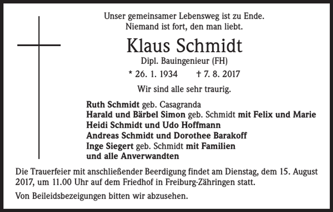 <p>Unser gemeinsamer Lebensweg ist zu Ende.<br />Niemand ist fort, den man liebt.</p><p>Klaus Schmidt<br />Dipl. Bauingenieur (FH)<br />* 26. 1. 1934 † 7. 8. 2017<br />Wir sind alle sehr traurig.<br />Ruth Schmidt geb. Casagranda<br />Harald und Bärbel Simon geb. Schmidt mit Felix und Marie<br />Heidi Schmidt und Udo Hoffmann<br />Andreas Schmidt und Dorothee Barakoff<br />Inge Siegert geb. Schmidt mit Familien<br />und alle Anverwandten<br />Die Trauerfeier mit anschließender Beerdigung findet am Dienstag, dem 15. August<br />2017, um 11.00 Uhr auf dem Friedhof in Freiburg-Zähringen statt.<br />Von Beileidsbezeigungen bitten wir abzusehen.</p>