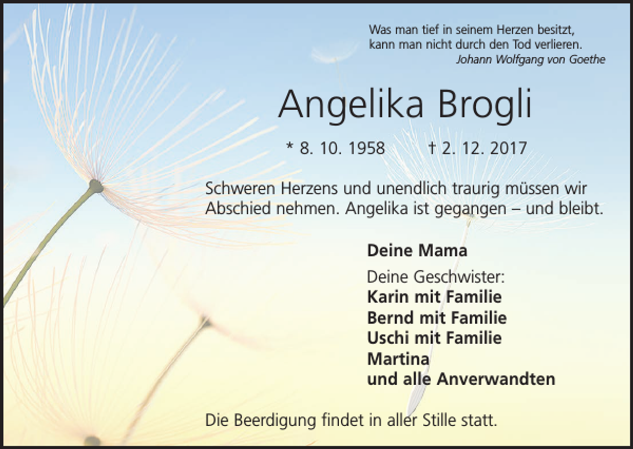 <p>Was man tief in seinem Herzen besitzt,<br />kann man nicht durch den Tod verlieren.</p><p>Johann Wolfgang von Goethe</p><p>Angelika Brogli<br />* 8. 10. 1958 † 2. 12. 2017<br />Schweren Herzens und unendlich traurig müssen wir<br />Abschied nehmen. Angelika ist gegangen – und bleibt.<br />Deine Mama<br />Deine Geschwister:<br />Karin mit Familie<br />Bernd mit Familie<br />Uschi mit Familie<br />Martina<br />und alle Anverwandten<br />Die Beerdigung findet in aller Stille statt.</p>