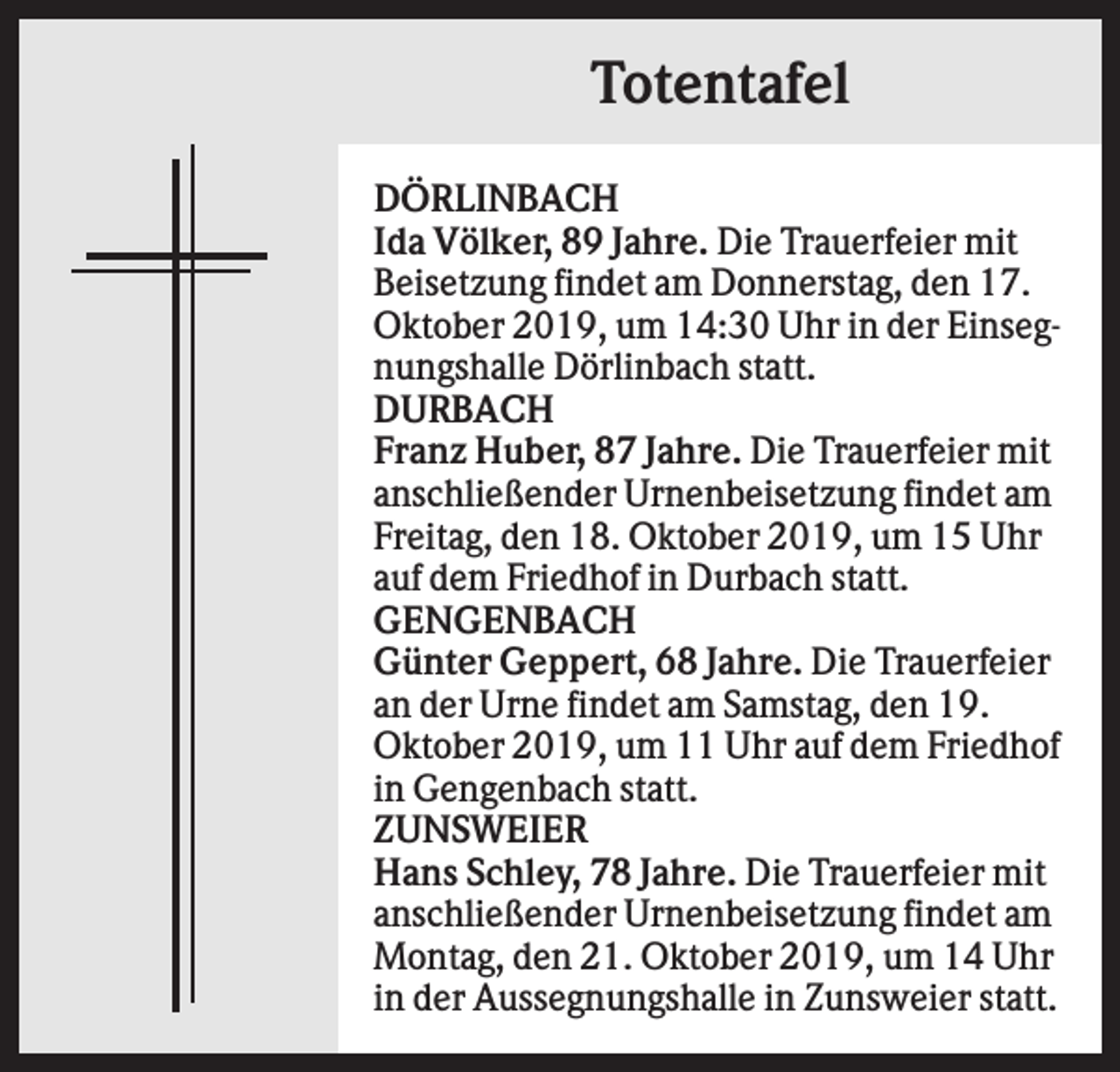 <p>Totentafel<br />DÖRLINBACH<br />Ida Völker, 89 Jahre. Die Trauerfeier mit<br />Beisetzung findet am Donnerstag, den 17.<br />Oktober 2019, um 14:30 Uhr in der Einsegnungshalle Dörlinbach statt.<br />DURBACH<br />Franz Huber, 87 Jahre. Die Trauerfeier mit<br />anschließender Urnenbeisetzung findet am<br />Freitag, den 18. Oktober 2019, um 15 Uhr<br />auf dem Friedhof in Durbach statt.<br />GENGENBACH<br />Günter Geppert, 68 Jahre. Die Trauerfeier<br />an der Urne findet am Samstag, den 19.<br />Oktober 2019, um 11 Uhr auf dem Friedhof<br />in Gengenbach statt.<br />ZUNSWEIER<br />Hans Schley, 78 Jahre. Die Trauerfeier mit<br />anschließender Urnenbeisetzung findet am<br />Montag, den 21. Oktober 2019, um 14 Uhr<br />in der Aussegnungshalle in Zunsweier statt.</p>