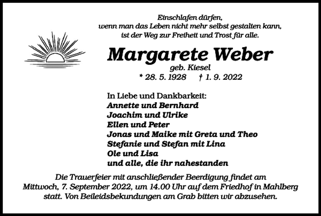 <p>Einschlafen dürfen,<br />wenn man das Leben nicht mehr selbst gestalten kann,<br />ist der Weg zur Freiheit und Trost für alle.</p><p>Margarete<br />Weber<br />geb. Kiesel<br />* 28. 5. 1928</p><p>† 1. 9. 2022</p><p>In Liebe und Dankbarkeit:<br />Annette und Bernhard<br />Joachim und Ulrike<br />Ellen und Peter<br />Jonas und Maike mit Greta und Theo<br />Stefanie und Stefan mit Lina<br />Ole und Lisa<br />und alle, die ihr nahestanden<br />Die Trauerfeier mit anschließender Beerdigung findet am<br />Mittwoch, 7. September 2022, um 14.00 Uhr auf dem Friedhof in Mahlberg<br />statt. Von Beileidsbekundungen am Grab bitten wir abzusehen.</p>