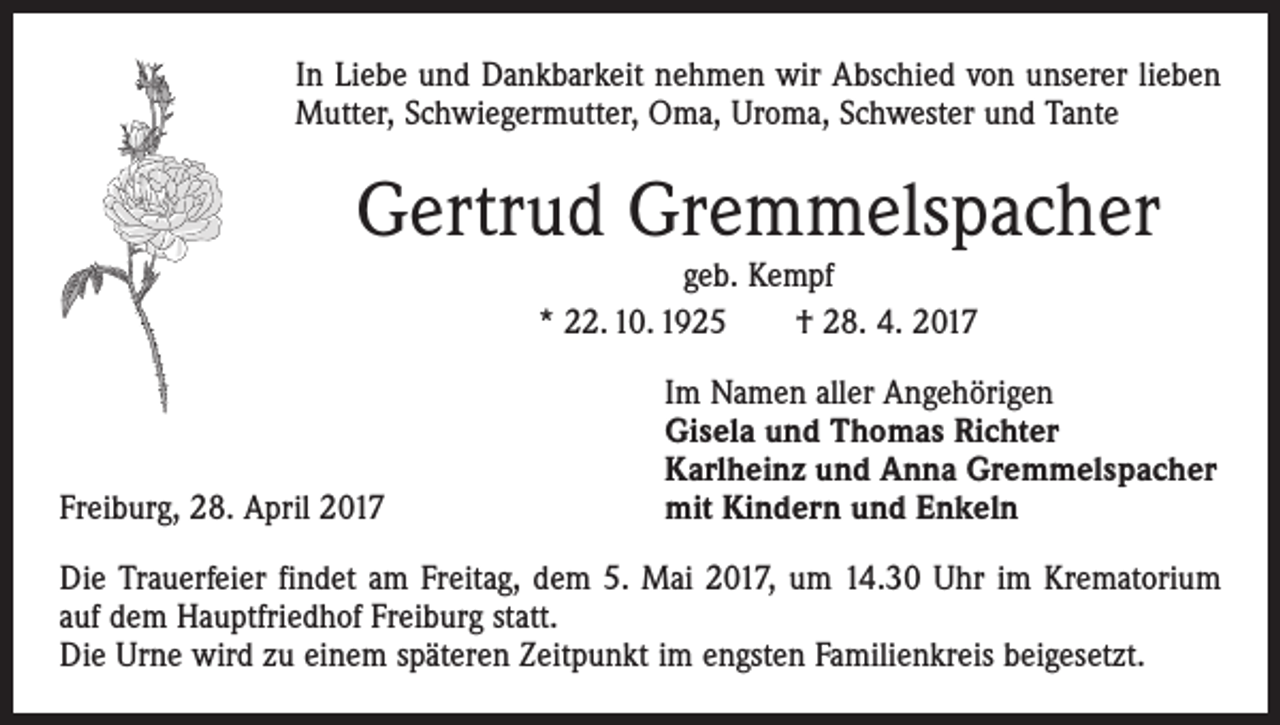 <p>In Liebe und Dankbarkeit nehmen wir Abschied von unserer lieben<br />Mutter, Schwiegermutter, Oma, Uroma, Schwester und Tante</p><p>Gertrud Gremmelspacher<br />geb. Kempf<br />* 22. 10. 1925 † 28. 4. 2017</p><p>Freiburg, 28. April 2017</p><p>Im Namen aller Angehörigen<br />Gisela und Thomas Richter<br />Karlheinz und Anna Gremmelspacher<br />mit Kindern und Enkeln</p><p>Die Trauerfeier findet am Freitag, dem 5. Mai 2017, um 14.30 Uhr im Krematorium<br />auf dem Hauptfriedhof Freiburg statt.<br />Die Urne wird zu einem späteren Zeitpunkt im engsten Familienkreis beigesetzt.</p>