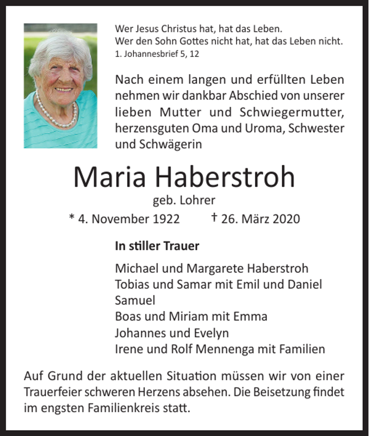 <p>Wer Jesus Christus hat, hat das Leben.<br />Wer den Sohn Gottes nicht hat, hat das Leben nicht.<br />1. Johannesbrief 5, 12</p><p>Nach einem langen und erfüllten Leben<br />nehmen wir dankbar Abschied von unserer<br />lieben Mutter und Schwiegermutter,<br />herzensguten Oma und Uroma, Schwester<br />und Schwägerin</p><p>Maria Haberstroh</p><p>geb. Lohrer<br />* 4. November 1922<br />† 26. März 2020<br />In stiller Trauer<br />Michael und Margarete Haberstroh<br />Tobias und Samar mit Emil und Daniel<br />Samuel<br />Boas und Miriam mit Emma<br />Johannes und Evelyn<br />Irene und Rolf Mennenga mit Familien<br />Auf Grund der aktuellen Situation müssen wir von einer<br />Trauerfeier schweren Herzens absehen. Die Beisetzung findet<br />im engsten Familienkreis statt.</p>