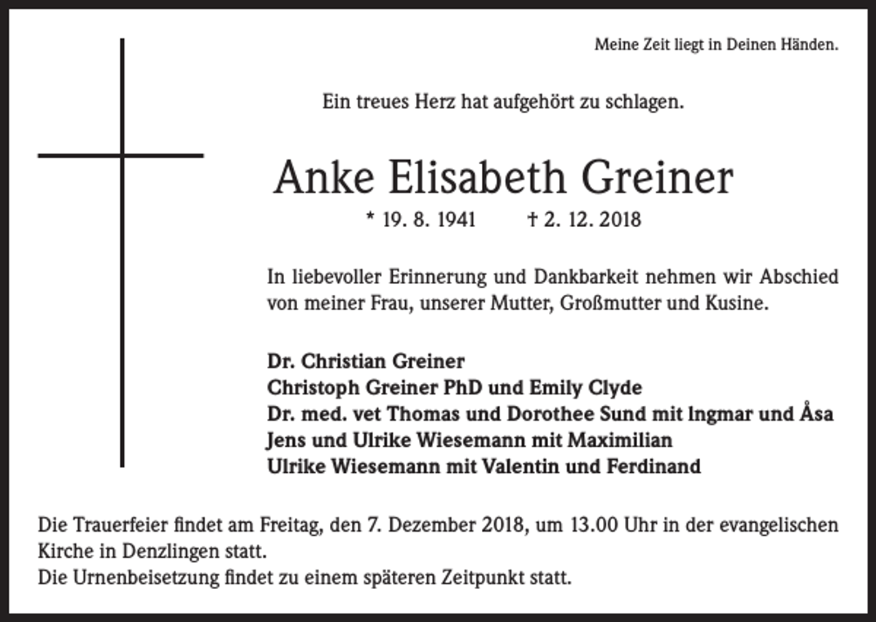 <p>Meine Zeit liegt in Deinen Händen.</p><p>Ein treues Herz hat aufgehört zu schlagen.</p><p>Anke Elisabeth Greiner<br />* 19. 8. 1941</p><p>† 2. 12. 2018</p><p>In liebevoller Erinnerung und Dankbarkeit nehmen wir Abschied<br />von meiner Frau, unserer Mutter, Großmutter und Kusine.<br />Dr. Christian Greiner<br />Christoph Greiner PhD und Emily Clyde<br />Dr. med. vet Thomas und Dorothee Sund mit lngmar und Åsa<br />Jens und Ulrike Wiesemann mit Maximilian<br />Ulrike Wiesemann mit Valentin und Ferdinand<br />Die Trauerfeier findet am Freitag, den 7. Dezember 2018, um 13.00 Uhr in der evangelischen<br />Kirche in Denzlingen statt.<br />Die Urnenbeisetzung findet zu einem späteren Zeitpunkt statt.</p>