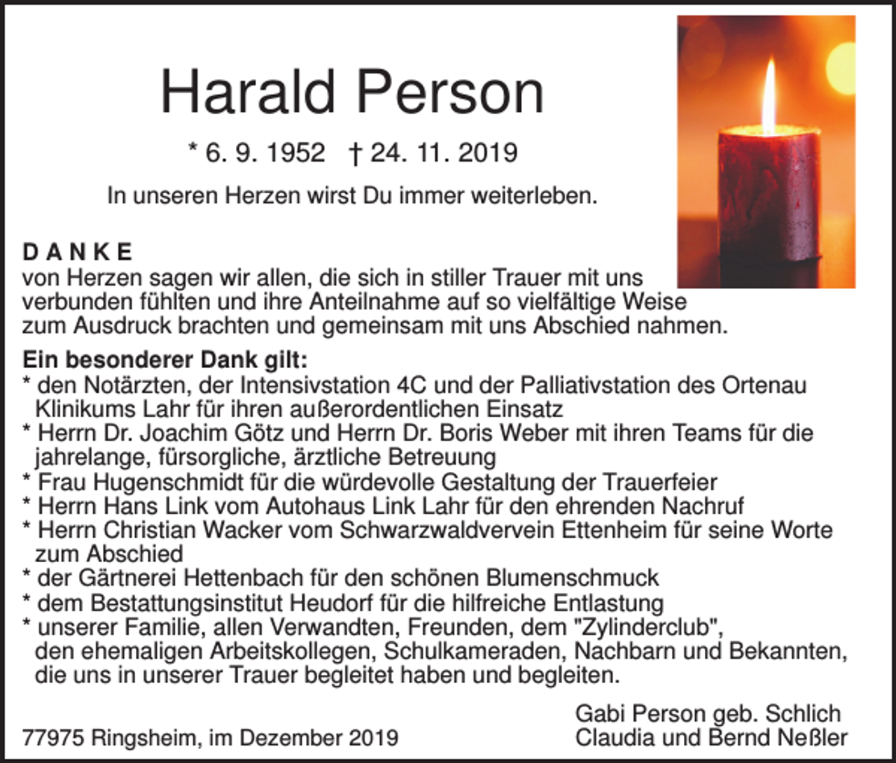 <p>Harald Person<br />* 6. 9. 1952 † 24. 11. 2019<br />In unseren Herzen wirst Du immer weiterleben.<br />DANKE<br />von Herzen sagen wir allen, die sich in stiller Trauer mit uns<br />verbunden fühlten und ihre Anteilnahme auf so vielfältige Weise<br />zum Ausdruck brachten und gemeinsam mit uns Abschied nahmen.<br />Ein besonderer Dank gilt:<br />* den Notärzten, der Intensivstation 4C und der Palliativstation des Ortenau<br />Klinikums Lahr für ihren außerordentlichen Einsatz<br />* Herrn Dr. Joachim Götz und Herrn Dr. Boris Weber mit ihren Teams für die<br />jahrelange, fürsorgliche, ärztliche Betreuung<br />* Frau Hugenschmidt für die würdevolle Gestaltung der Trauerfeier<br />* Herrn Hans Link vom Autohaus Link Lahr für den ehrenden Nachruf<br />* Herrn Christian Wacker vom Schwarzwaldvervein Ettenheim für seine Worte<br />zum Abschied<br />* der Gärtnerei Hettenbach für den schönen Blumenschmuck<br />* dem Bestattungsinstitut Heudorf für die hilfreiche Entlastung<br />* unserer Familie, allen Verwandten, Freunden, dem "Zylinderclub",<br />den ehemaligen Arbeitskollegen, Schulkameraden, Nachbarn und Bekannten,<br />die uns in unserer Trauer begleitet haben und begleiten.<br />77975 Ringsheim, im Dezember 2019</p><p>Gabi Person geb. Schlich<br />Claudia und Bernd Neßler</p>