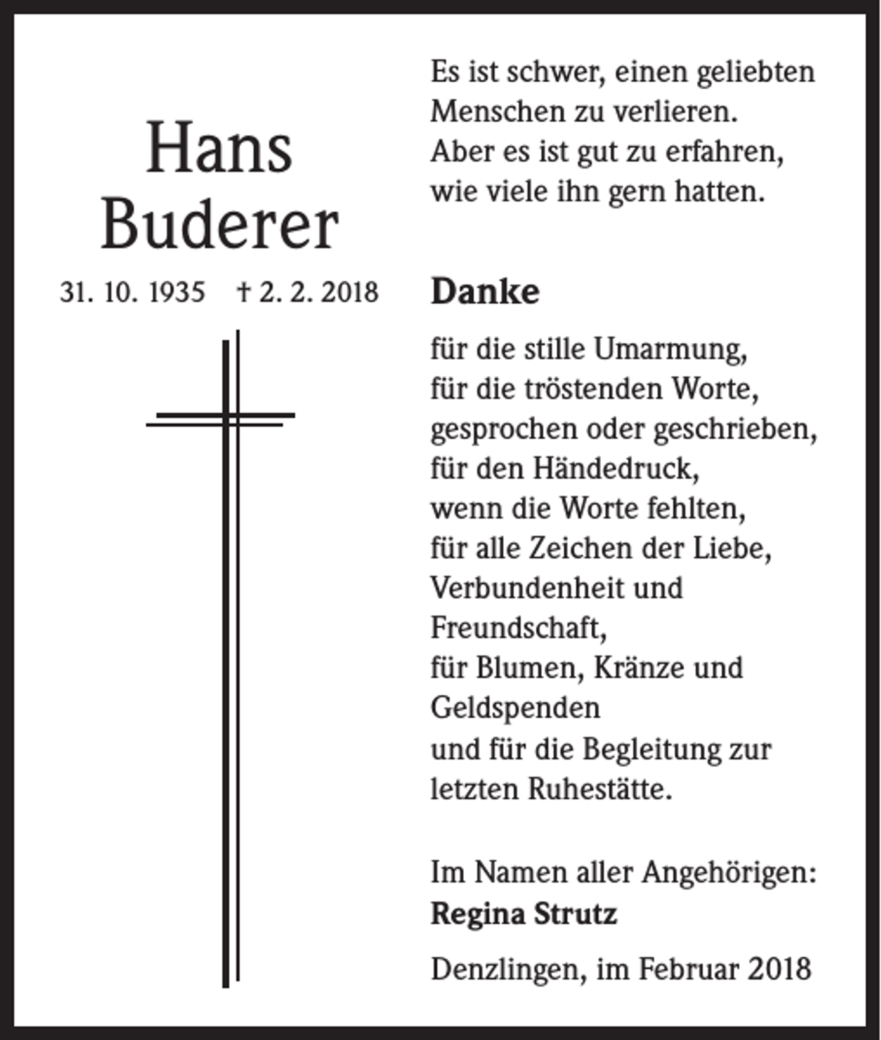 <p>Hans<br />Buderer<br />31. 10. 1935 † 2. 2. 2018</p><p>Es ist schwer, einen geliebten<br />Menschen zu verlieren.<br />Aber es ist gut zu erfahren,<br />wie viele ihn gern hatten.</p><p>Danke<br />für die stille Umarmung,<br />für die tröstenden Worte,<br />gesprochen oder geschrieben,<br />für den Händedruck,<br />wenn die Worte fehlten,<br />für alle Zeichen der Liebe,<br />Verbundenheit und<br />Freundschaft,<br />für Blumen, Kränze und<br />Geldspenden<br />und für die Begleitung zur<br />letzten Ruhestätte.<br />Im Namen aller Angehörigen:<br />Regina Strutz<br />Denzlingen, im Februar 2018</p>