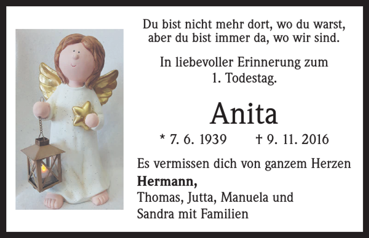 <p>Du bist nicht mehr dort, wo du warst,<br />aber du bist immer da, wo wir sind.</p><p>In liebevoller Erinnerung zum<br />1. Todestag.</p><p>Anita</p><p>* 7. 6. 1939 † 9. 11. 2016<br />Es vermissen dich von ganzem Herzen<br />Hermann,<br />Thomas, Jutta, Manuela und<br />Sandra mit Familien</p>