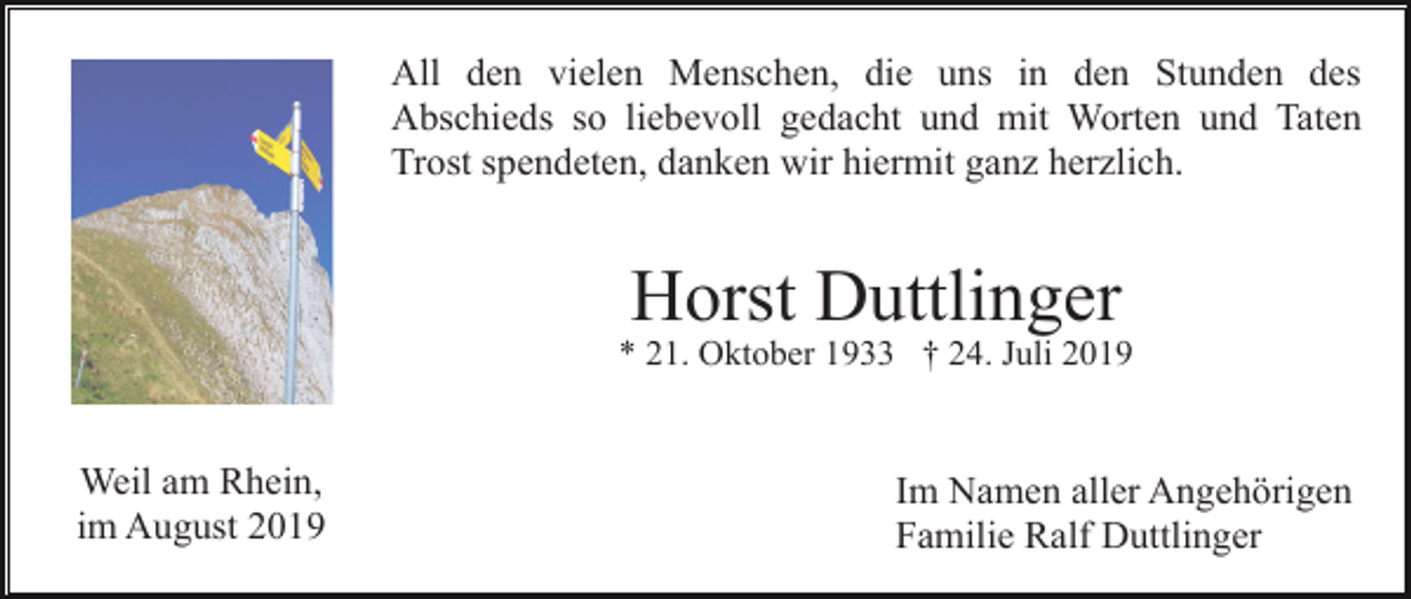 <p>All den vielen Menschen, die uns in den Stunden des<br />Abschieds so liebevoll gedacht und mit Worten und Taten<br />Trost spendeten, danken wir hiermit ganz herzlich.</p><p>Horst Duttlinger<br />* 21. Oktober 1933 † 24. Juli 2019</p><p>Weil am Rhein,<br />im August 2019</p><p>Im Namen aller Angehörigen<br />Familie Ralf Duttlinger</p>