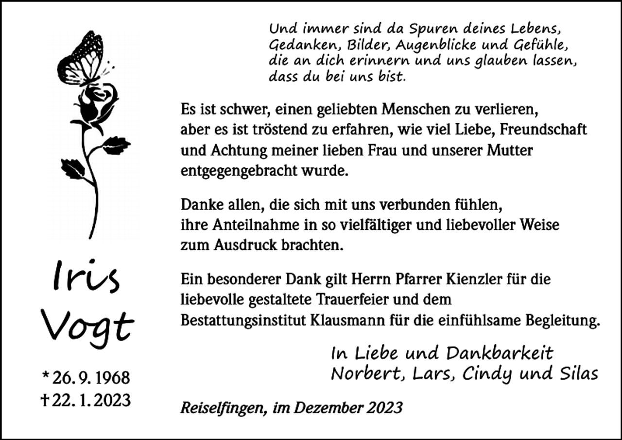 <p>Und immer sind da Spuren deines Lebens,<br />Gedanken, Bilder, Augenblicke und Gefühle,<br />die an dich erinnern und uns glauben lassen,<br />dass du bei uns bist.</p><p>Es ist schwer, einen geliebten Menschen zu verlieren,<br />aber es ist tröstend zu erfahren, wie viel Liebe, Freundschaft<br />und Achtung meiner lieben Frau und unserer Mutter<br />entgegengebracht wurde.</p><p>Iris<br />Vogt<br />* 26. 9. 1968<br />† 22. 1. 2023</p><p>Danke allen, die sich mit uns verbunden fühlen,<br />ihre Anteilnahme in so vielfältiger und liebevoller Weise<br />zum Ausdruck brachten.<br />Ein besonderer Dank gilt Herrn Pfarrer Kienzler für die<br />liebevolle gestaltete Trauerfeier und dem<br />Bestattungsinstitut Klausmann für die einfühlsame Begleitung.<br />In Liebe und Dankbarkeit<br />Norbert, Lars, Cindy und Silas<br />Reiselfingen, im Dezember 2023</p>