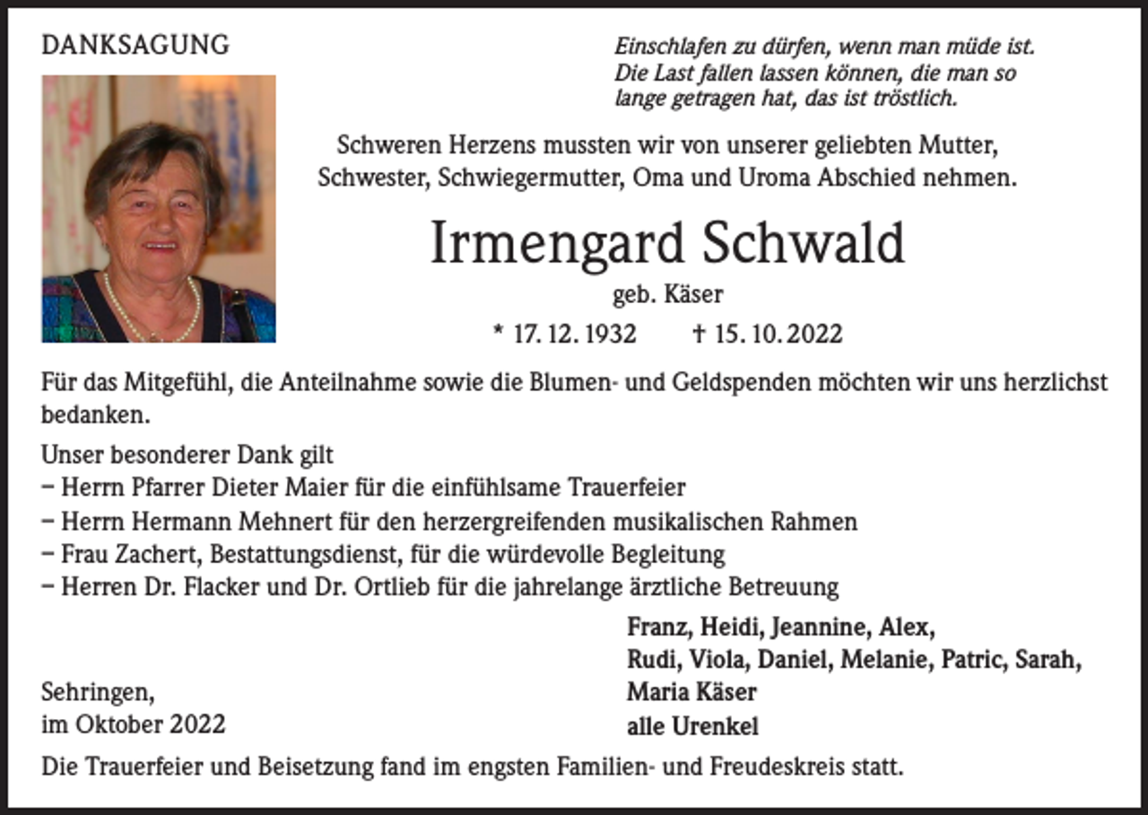 <p>DANKSAGUNG</p><p>Einschlafen zu dürfen, wenn man müde ist.<br />Die Last fallen lassen können, die man so<br />lange getragen hat, das ist tröstlich.</p><p>Schweren Herzens mussten wir von unserer geliebten Mutter,<br />Schwester, Schwiegermutter, Oma und Uroma Abschied nehmen.</p><p>Irmengard Schwald<br />geb. Käser<br />* 17. 12. 1932 † 15. 10. 2022<br />Für das Mitgefühl, die Anteilnahme sowie die Blumen- und Geldspenden möchten wir uns herzlichst<br />bedanken.<br />Unser besonderer Dank gilt<br />– Herrn Pfarrer Dieter Maier für die einfühlsame Trauerfeier<br />– Herrn Hermann Mehnert für den herzergreifenden musikalischen Rahmen<br />– Frau Zachert, Bestattungsdienst, für die würdevolle Begleitung<br />– Herren Dr. Flacker und Dr. Ortlieb für die jahrelange ärztliche Betreuung<br />Franz, Heidi, Jeannine, Alex,<br />Rudi, Viola, Daniel, Melanie, Patric, Sarah,<br />Sehringen,<br />Maria Käser<br />im Oktober 2022<br />alle Urenkel<br />Die Trauerfeier und Beisetzung fand im engsten Familien- und Freudeskreis statt.</p>