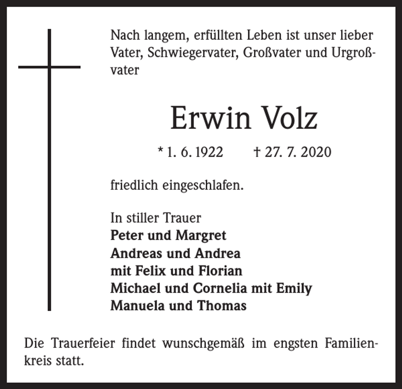 <p>Nach langem, erfüllten Leben ist unser lieber<br />Vater, Schwiegervater, Großvater und Urgroßvater</p><p>Erwin Volz<br />* 1. 6. 1922 † 27. 7. 2020<br />friedlich eingeschlafen.<br />In stiller Trauer<br />Peter und Margret<br />Andreas und Andrea<br />mit Felix und Florian<br />Michael und Cornelia mit Emily<br />Manuela und Thomas<br />Die Trauerfeier findet wunschgemäß im engsten Familienkreis statt.</p>