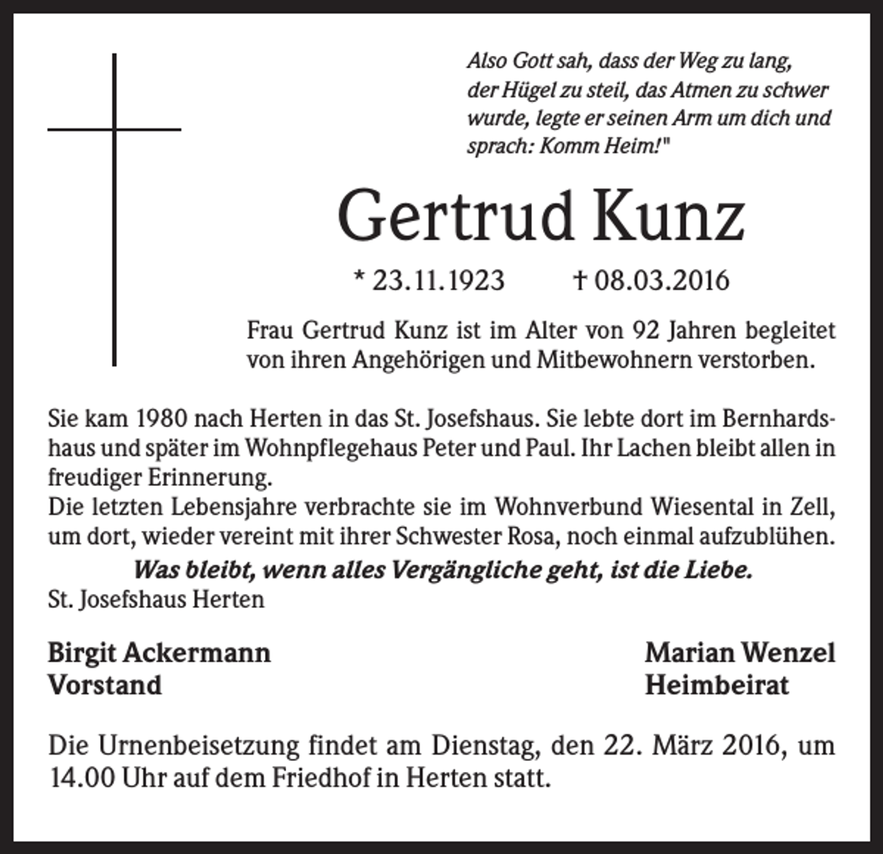 <p>Also Gott sah, dass der Weg zu lang,<br />der Hügel zu steil, das Atmen zu schwer<br />wurde, legte er seinen Arm um dich und<br />sprach: Komm Heim!"</p><p>Gertrud Kunz<br />* 23.11.1923</p><p>† 08.03.2016</p><p>Frau Gertrud Kunz ist im Alter von 92 Jahren begleitet<br />von ihren Angehörigen und Mitbewohnern verstorben.<br />Sie kam 1980 nach Herten in das St. Josefshaus. Sie lebte dort im Bernhardshaus und später im Wohnpflegehaus Peter und Paul. Ihr Lachen bleibt allen in<br />freudiger Erinnerung.<br />Die letzten Lebensjahre verbrachte sie im Wohnverbund Wiesental in Zell,<br />um dort, wieder vereint mit ihrer Schwester Rosa, noch einmal aufzublühen.<br />Was bleibt, wenn alles Vergängliche geht, ist die Liebe.<br />St. Josefshaus Herten</p><p>Birgit Ackermann<br />Vorstand</p><p>Marian Wenzel<br />Heimbeirat</p><p>Die Urnenbeisetzung findet am Dienstag, den 22. März 2016, um<br />14.00 Uhr auf dem Friedhof in Herten statt.</p>