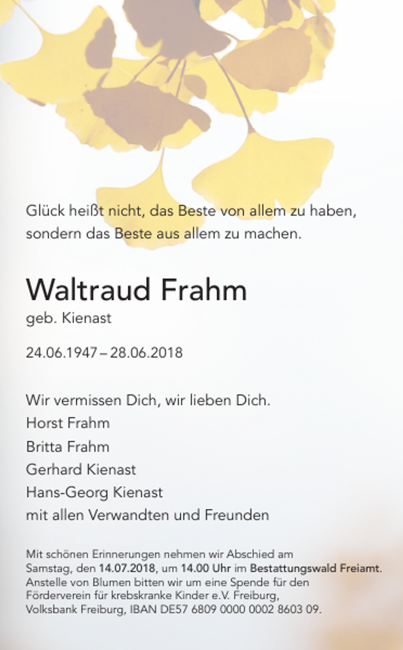 <p>Glück heißt nicht, das Beste von allem zu haben,<br />sondern das Beste aus allem zu machen.</p><p>Waltraud Frahm<br />geb. Kienast</p><p>24.06.1947 – 28.06.2018</p><p>Wir vermissen Dich, wir lieben Dich.<br />Horst Frahm<br />Britta Frahm<br />Gerhard Kienast<br />Hans-Georg Kienast<br />mit allen Verwandten und Freunden<br />Mit schönen Erinnerungen nehmen wir Abschied am<br />Samstag, den 14.07.2018, um 14.00 Uhr im Bestattungswald Freiamt.<br />Anstelle von Blumen bitten wir um eine Spende für den<br />Förderverein für krebskranke Kinder e.V. Freiburg,<br />Volksbank Freiburg, IBAN DE57 6809 02 8603 09.</p>