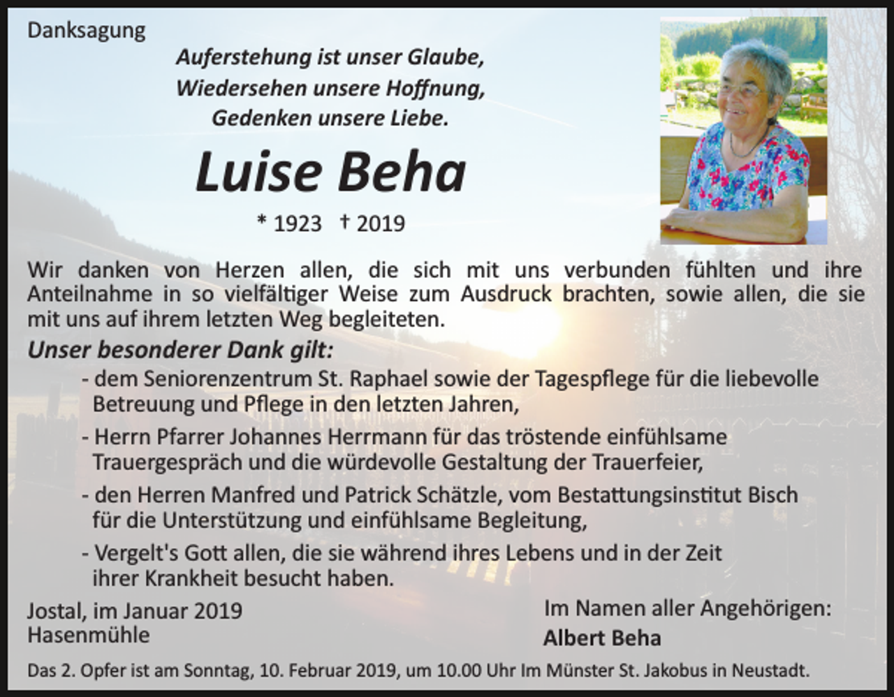 <p>Danksagung<br />Auferstehung ist unser Glaube,<br />Wiedersehen unsere Hoﬀnung,<br />Gedenken unsere Liebe.</p><p>Luise Beha<br />* 1923 † 2019<br />Wir danken von Herzen allen, die sich mit uns verbunden fühlten und ihre<br />Anteilnahme in so vielfäl�ger Weise zum Ausdruck brachten, sowie allen, die sie<br />mit uns auf ihrem letzten Weg begleiteten.</p><p>Unser besonderer Dank gilt:<br />­ dem Seniorenzentrum St. Raphael sowie der Tagespﬂege für die liebevolle<br />Betreuung und Pﬂege in den letzten Jahren,<br />­ Herrn Pfarrer Johannes Herrmann für das tröstende einfühlsame<br />Trauergespräch und die würdevolle Gestaltung der Trauerfeier,<br />­ den Herren Manfred und Patrick Schätzle, vom Besta�ungsins�tut Bisch<br />für die Unterstützung und einfühlsame Begleitung,<br />­ Vergelt's Go� allen, die sie während ihres Lebens und in der Zeit<br />ihrer Krankheit besucht haben.<br />Im Namen aller Angehörigen:<br />Jostal, im Januar 2019<br />Hasenmühle<br />Albert Beha<br />Das 2. Opfer ist am Sonntag, 10. Februar 2019, um 10.00 Uhr Im Münster St. Jakobus in Neustadt.</p>