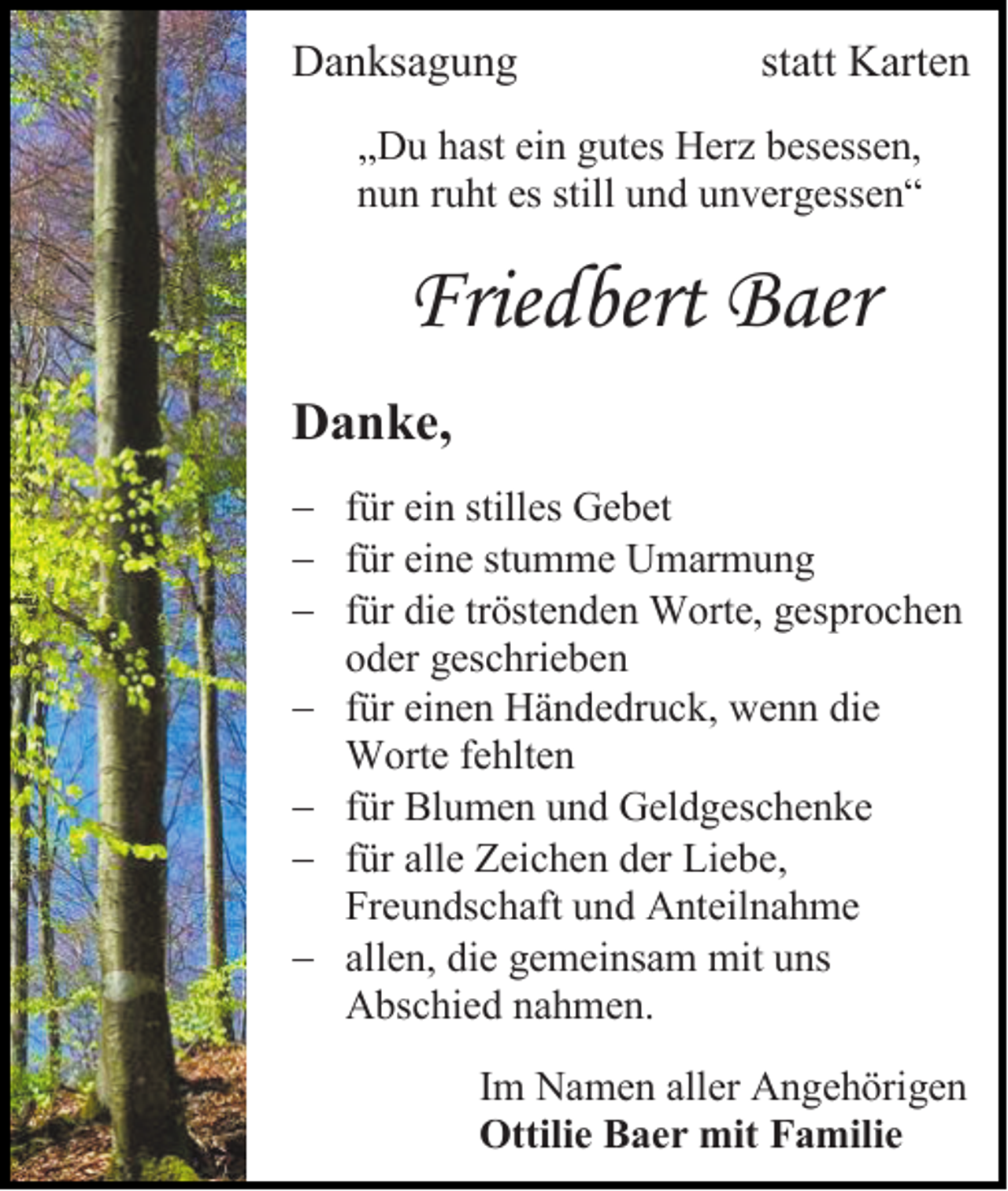 <p>Danksagung</p><p>statt Karten</p><p>„Du hast ein gutes Herz besessen,<br />nun ruht es still und unvergessen“</p><p>Friedbert Baer<br />Danke,<br />− für ein stilles Gebet<br />− für eine stumme Umarmung<br />− für die tröstenden Worte, gesprochen<br />oder geschrieben<br />− für einen Händedruck, wenn die<br />Worte fehlten<br />− für Blumen und Geldgeschenke<br />− für alle Zeichen der Liebe,<br />Freundschaft und Anteilnahme<br />− allen, die gemeinsam mit uns<br />Abschied nahmen.<br />Im Namen aller Angehörigen<br />Ottilie Baer mit Familie</p>