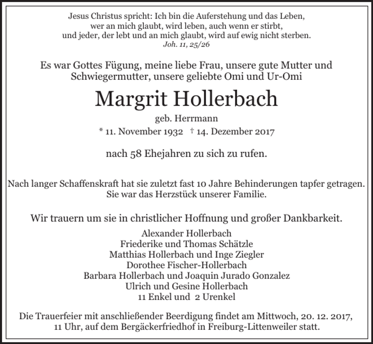 <p>JJesus<br />e s u s Christus<br />C h ri st u s sspricht:<br />p ri c ht: Ich<br />I c h bin<br />bi n die<br />di e Auferstehung<br />A uf e r st e h un g uund<br />n d ddas<br />a s Leben,<br />L e b e n,<br />wer<br />wird<br />w e r aan<br />n mich<br />mi c h glglaubt,<br />a u bt, wi<br />r d lleben,<br />e b e n, aauch<br />u c h wenn<br />w e n n eer<br />r sstirbt,<br />ti r bt,<br />und<br />u n d jjeder,<br />e d e r, dder<br />e r llebt<br />e bt uund<br />n d an<br />a n mich<br />mi c h glaubt,<br />gl a u bt, wird<br />wi r d auf<br />auf eewig<br />wi g nicht<br />ni c ht ststerben.<br />e r b e n.<br />Joh.<br />J o h. 111,<br />1, 25/26<br />2 5/ 2 6</p><p>EEs<br />s war<br />w a r Gottes<br />G ott e s FFügung,<br />ü g u n g, mmeine<br />ei n e liliebe<br />e b e FFrau,<br />r a u, uunsere<br />n s e r e gute<br />g ut e Mutter<br />M utt e r und<br />und<br />Schwiegermutter,<br />S c h wi e g e r m utt e r, unsere<br />u n s e r e geliebte<br />g eli e bt e Omi<br />O mi und<br />u n d Ur-Omi<br />U r - O mi</p><p>MMargrit<br />a r g rit HHollerbach<br />oll e r b a c h<br />ggeb.<br />e b. Herrmann<br />H err m a n n<br />** 111.<br />1. November<br />N o v e m b e r 11932<br />9 3 2 †† 14.<br />1 4. Dezember<br />D e z e m b e r 2017<br />2 01 7</p><p>nnach<br />a c h 55 Ehejahren<br />E h ej a h r e n zzu<br />u ssich<br />i c h zu<br />z u rufen.<br />r uf e n.<br />NNach<br />a c h l langer<br />a n g e r SSchaffenskraft<br />c h aff e n s k r aft hat<br />h at sie<br />si e zuletzt<br />z ul et zt ffast<br />a st 10<br />1 0 JJahre<br />a h r e Behinderungen<br />B e hi n d e r u n g e n tapfer<br />t a pf e r getragen.<br />g et r a g e n.<br />Sie<br />Si e war<br />w a r das<br />d a s Herzstück<br />H e r z st ü c k uunserer<br />n s e r e r Familie.<br />F a mili e.</p><p>Wi<br />r t rtrauern<br />a u e r n u um<br />m sisie<br />e i ninc christlicher<br />h ri stli c h e r Hoffnung<br />H off n u n g uund<br />n d ggroßer<br />r o ß e r Dankbarkeit.<br />D a n k b a r k eit.<br />Wir<br />Al e x a n d e r Hollerbach<br />H oll e r b a c h<br />Alexander<br />Friederike<br />F ri e d e ri k e uund<br />n d Thomas<br />T h o m a s Schätzle<br />S c h ät zl e<br />MMatthias<br />att hi a s HHollerbach<br />oll e r b a c h u und<br />n d IInge<br />n g e Ziegler<br />Zi e gl e r<br />DDorothee<br />o r ot h e e FiFischer-Hollerbach<br />s c h e r- H oll e r b a c h<br />BBarbara<br />a r b a r a Hollerbach<br />H oll e r b a c h uund<br />n d JJoaquin<br />o a q ui n JJurado<br />u r a d o Gonzalez<br />G o n z al e z<br />Ul ri c h uund<br />n d GGesine<br />e si n e Hollerbach<br />H oll e r b a c h<br />Ulrich<br />1111 Enkel<br />E n k el und<br />u n d 22 Urenkel<br />Ur e n k e l<br />Die<br />Di<br />e TTrauerfeier<br />r a u e rf ei e r mit<br />mit aanschließender<br />n s c hli e ß e n d e r Beerdigung<br />B e e r di g u n g fifindet<br />n d et aam<br />m Mittwoch,<br />Mitt w o c h, 20.<br />2 0. 112.<br />2. 22017,<br />0 1 7,<br />1111 Uhr,<br />U h r, auf<br />a uf dem<br />d e m Bergäckerfriedhof<br />B e r g ä c k e rf ri e d h of iin<br />n Freiburg-Littenweiler<br />F r ei b u r g - Litt e n w eil e r statt.<br />st att.</p>