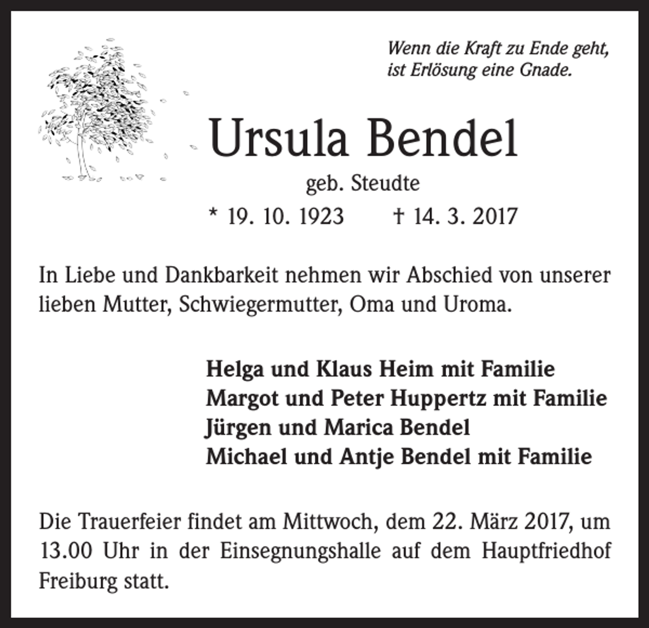 <p>Wenn die Kraft zu Ende geht,<br />ist Erlösung eine Gnade.</p><p>Ursula Bendel</p><p>geb. Steudte<br />* 19. 10. 1923 † 14. 3. 2017<br />In Liebe und Dankbarkeit nehmen wir Abschied von unserer<br />lieben Mutter, Schwiegermutter, Oma und Uroma.<br />Helga und Klaus Heim mit Familie<br />Margot und Peter Huppertz mit Familie<br />Jürgen und Marica Bendel<br />Michael und Antje Bendel mit Familie<br />Die Trauerfeier findet am Mittwoch, dem 22. März 2017, um<br />13.00 Uhr in der Einsegnungshalle auf dem Hauptfriedhof<br />Freiburg statt.</p>