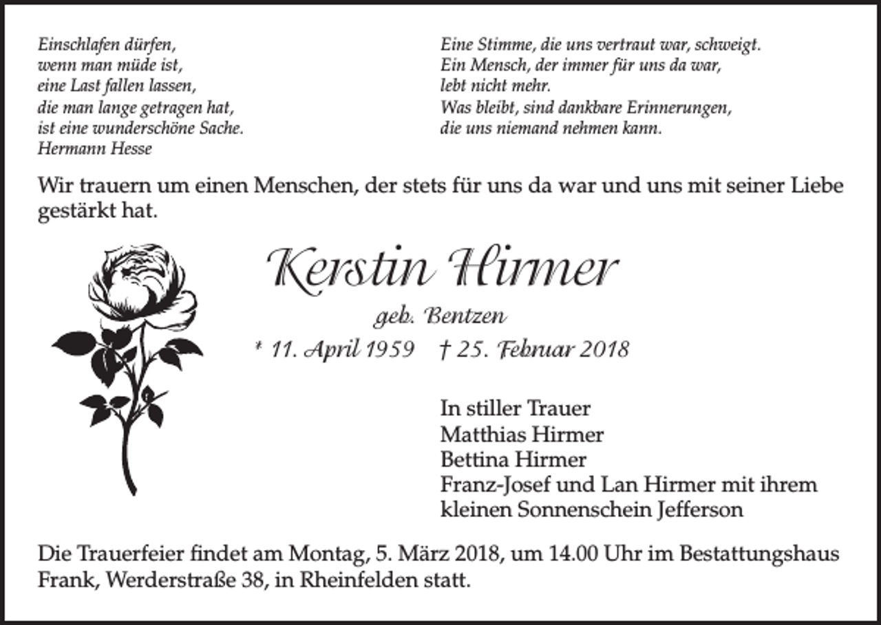 <p>Einschlafen dürfen,<br />wenn man müde ist,<br />eine Last fallen lassen,<br />die man lange getragen hat,<br />ist eine wunderschöne Sache.<br />Hermann Hesse</p><p>Eine Stimme, die uns vertraut war, schweigt.<br />Ein Mensch, der immer für uns da war,<br />lebt nicht mehr.<br />Was bleibt, sind dankbare Erinnerungen,<br />die uns niemand nehmen kann.</p><p>Wir trauern um einen Menschen, der stets für uns da war und uns mit seiner Liebe<br />gestärkt hat.</p><p>Kerstin Hirmer<br />geb. Bentzen<br />* 11. April 1959 † 25. Februar 2018<br />In stiller Trauer<br />Matthias Hirmer<br />Bettina Hirmer<br />Franz-Josef und Lan Hirmer mit ihrem<br />kleinen Sonnenschein Jefferson<br />Die Trauerfeier findet am Montag, 5. März 2018, um 14.00 Uhr im Bestattungshaus<br />Frank, Werderstraße 38, in Rheinfelden statt.</p>
