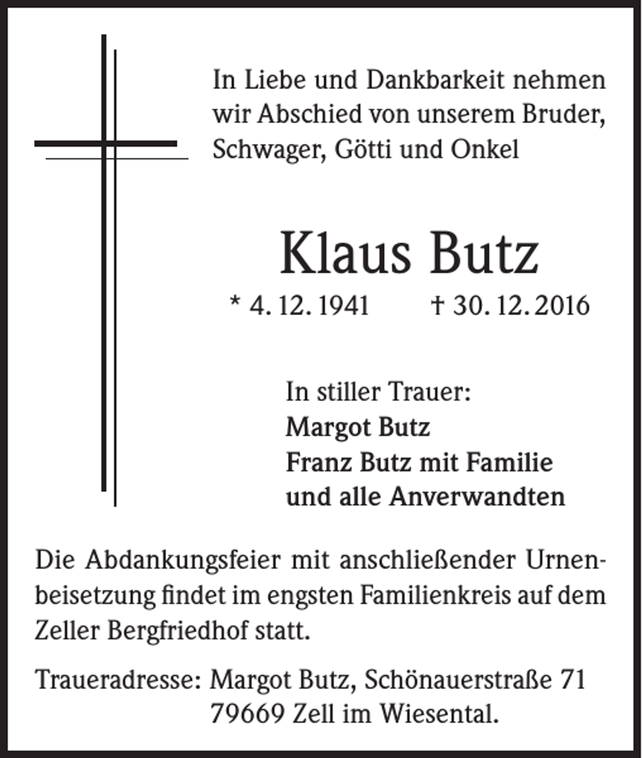<p>In Liebe und Dankbarkeit nehmen<br />wir Abschied von unserem Bruder,<br />Schwager, Götti und Onkel</p><p>Klaus Butz<br />* 4. 12. 1941</p><p>† 30. 12. 2016</p><p>In stiller Trauer:<br />Margot Butz<br />Franz Butz mit Familie<br />und alle Anverwandten<br />Die Abdankungsfeier mit anschließender Urnen­<br />beisetzung findet im engsten Familienkreis auf dem<br />Zeller Bergfriedhof statt.<br />Traueradresse: Margot Butz, Schönauerstraße 71<br />79669 Zell im Wiesental.</p>