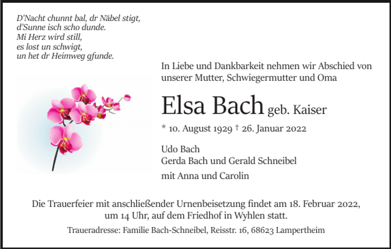 <p>D'Nacht chunnt bal, dr Näbel stigt,<br />d'Sunne isch scho dunde.<br />Mi Herz wird still,<br />es lost un schwigt,<br />un het dr Heimweg gfunde.</p><p>In Liebe und Dankbarkeit nehmen wir Abschied von<br />unserer Mutter, Schwiegermutter und Oma</p><p>Elsa Bach geb. Kaiser<br />* 10. August 1929 † 26. Januar 2022<br />Udo Bach<br />Gerda Bach und Gerald Schneibel<br />mit Anna und Carolin<br />Die Trauerfeier mit anschließender Urnenbeisetzung findet am 18. Februar 2022,<br />um 14 Uhr, auf dem Friedhof in Wyhlen statt.<br />Traueradresse: Familie Bach-Schneibel, Reisstr. 16, 68623 Lampertheim</p>