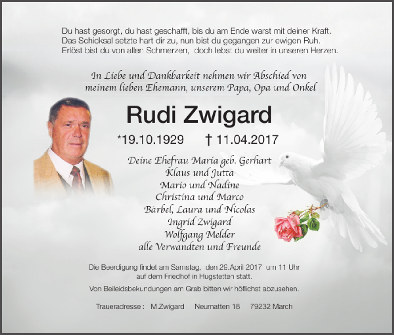 <p>Du hast gesorgt, du hast geschafft, bis du am Ende warst mit deiner Kraft.<br />Das Schicksal setzte hart dir zu, nun bist du gegangen zur ewigen Ruh.<br />Erlöst bist du von allen Schmerzen, doch lebst du weiter in unseren Herzen.</p><p>In Liebe und Dankbarkeit nehmen wir Abschied von<br />meinem lieben Ehemann, unserem Papa, Opa und Onkel</p><p>Rudi Zwigard</p><p>*19.10.1929</p><p>† 11.04.2017</p><p>Deine Ehefrau Maria geb. Gerhart<br />Klaus und Jutta<br />Mario und Nadine<br />Christina und Marco<br />Bärbel, Laura und Nicolas<br />Ingrid Zwigard<br />Wolfgang Melder<br />alle Verwandten und Freunde<br />Die Beerdigung ﬁndet am Samstag, den 29.April 2017 um 11 Uhr<br />auf dem Friedhof in Hugstetten statt.<br />Von Beileidsbekundungen am Grab bitten wir höﬂichst abzusehen.<br />Traueradresse : M.Zwigard</p><p>Neumatten 18</p><p>79232 March</p>