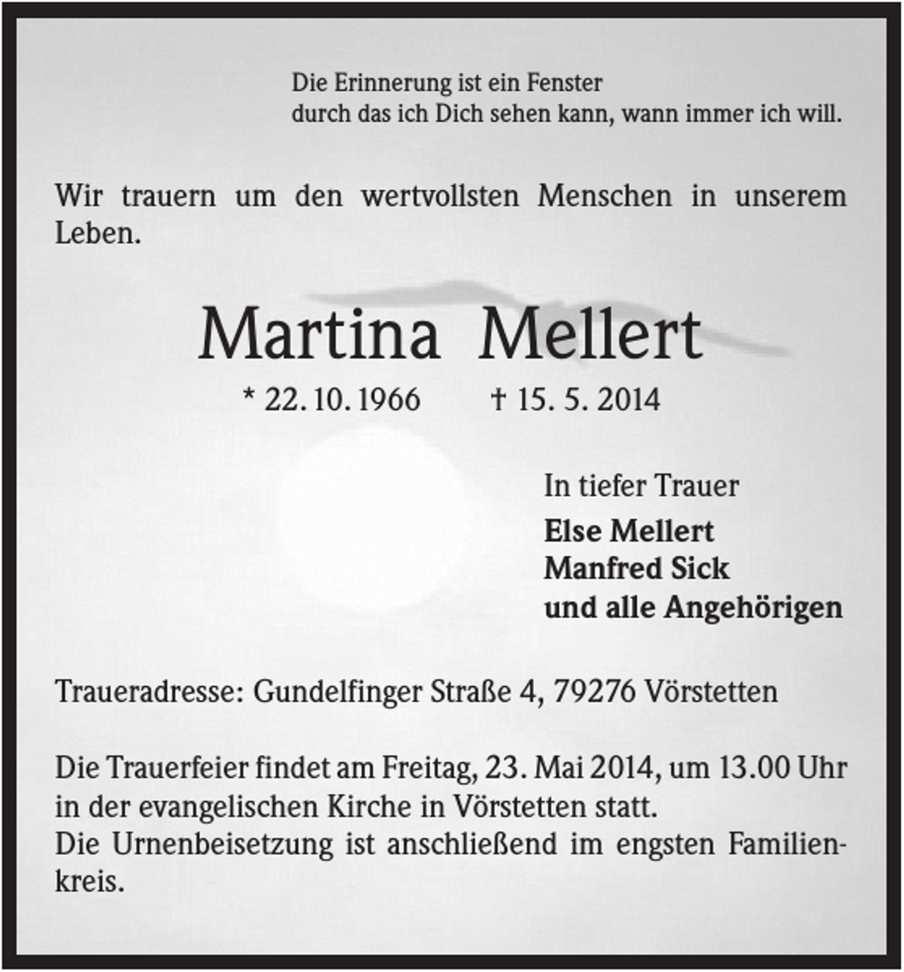 <p>Die Erinnerung ist ein Fenster<br />durch das ich Dich sehen kann, wann immer ich will.</p><p>Wir trauern um den wertvollsten Menschen in unserem<br />Leben.</p><p>Martina Mellert<br />* 22. 10. 1966</p><p>† 15. 5. 2014<br />In tiefer Trauer<br />Else Mellert<br />Manfred Sick<br />und alle Angehörigen</p><p>Traueradresse: Gundelfinger Straße 4, 79276 Vörstetten<br />Die Trauerfeier findet am Freitag, 23. Mai 2014, um 13.00 Uhr<br />in der evangelischen Kirche in Vörstetten statt.<br />Die Urnenbeisetzung ist anschließend im engsten Familienkreis.</p>
