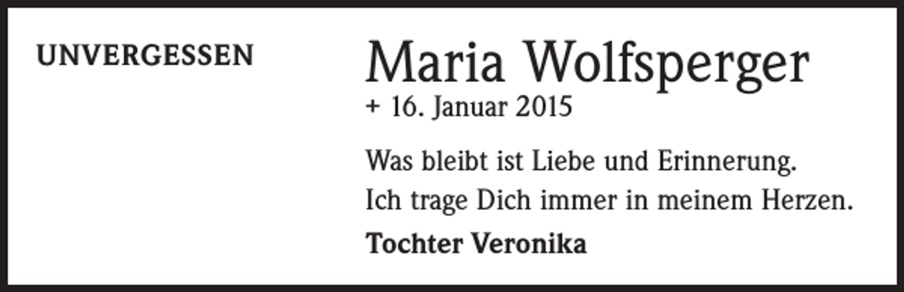 <p>UNVERGESSEN</p><p>Maria Wolfsperger<br />+ 16. Januar 2015</p><p>Was bleibt ist Liebe und Erinnerung.<br />Ich trage Dich immer in meinem Herzen.<br />Tochter Veronika</p>