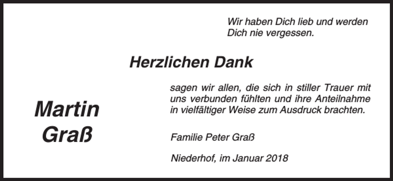 <p>Wir haben Dich lieb und werden<br />Dich nie vergessen.</p><p>Herzlichen Dank</p><p>Martin<br />Graß</p><p>sagen wir allen, die sich in stiller Trauer mit<br />uns verbunden fühlten und ihre Anteilnahme<br />in vielfältiger Weise zum Ausdruck brachten.<br />Familie Peter Graß<br />Niederhof, im Januar 2018</p>