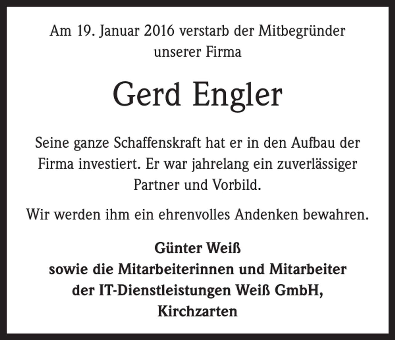 <p>Am 19. Januar 2016 verstarb der Mitbegründer<br />unserer Firma</p><p>Gerd Engler<br />Seine ganze Schaffenskraft hat er in den Aufbau der<br />­Firma investiert. Er war jahrelang ein zuverlässiger<br />­Partner und Vorbild.<br />Wir werden ihm ein ehrenvolles Andenken bewahren.<br />Günter Weiß<br />sowie die Mitarbeiterinnen und Mitarbeiter<br />der IT-Dienstleistungen Weiß GmbH,<br />Kirchzarten</p>