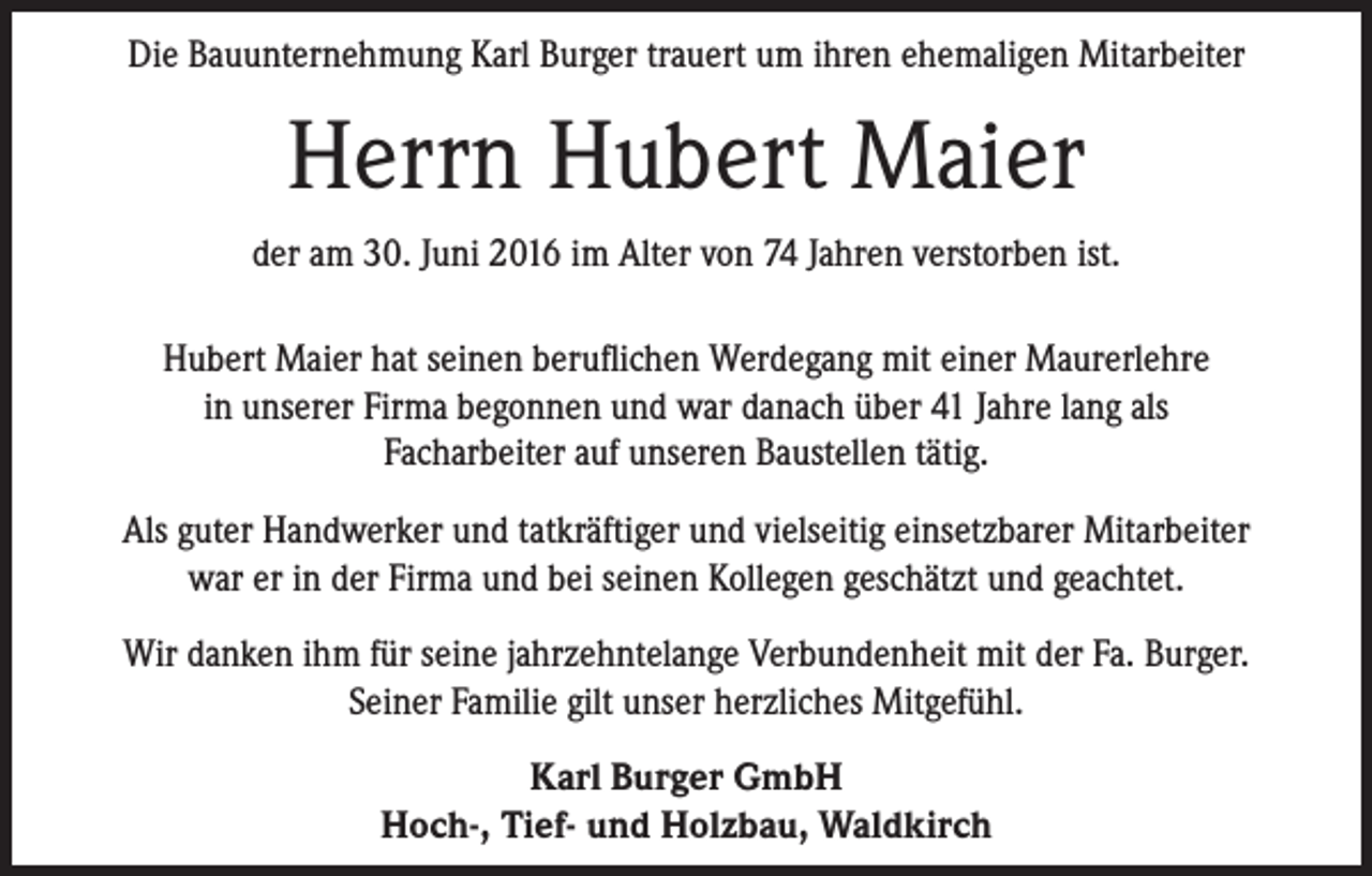 <p>Die Bauunternehmung Karl Burger trauert um ihren ehemaligen Mitarbeiter</p><p>Herrn Hubert Maier<br />der am 30. Juni 2016 im Alter von 74 Jahren verstorben ist.<br />Hubert Maier hat seinen beruflichen Werdegang mit einer Maurerlehre<br />in unserer Firma begonnen und war danach über 41 Jahre lang als<br />Facharbeiter auf unseren Baustellen tätig.<br />Als guter Handwerker und tatkräftiger und vielseitig einsetzbarer Mitarbeiter<br />war er in der Firma und bei seinen Kollegen geschätzt und geachtet.<br />Wir danken ihm für seine jahrzehntelange Verbundenheit mit der Fa. Burger.<br />Seiner Familie gilt unser herzliches Mitgefühl.<br />Karl Burger GmbH<br />Hoch-, Tief- und Holzbau, Waldkirch</p>
