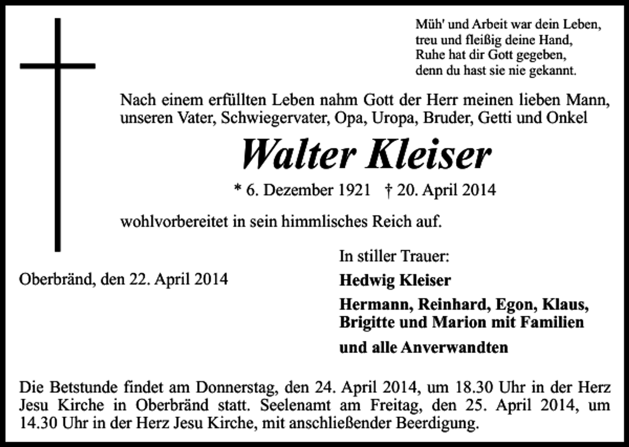 <p>Müh' und Arbeit war dein Leben,<br />treu und fleißig deine Hand,<br />Ruhe hat dir Gott gegeben,<br />denn du hast sie nie gekannt.</p><p>Nach einem erfüllten Leben nahm Gott der Herr meinen lieben Mann,<br />unseren Vater, Schwiegervater, Opa, Uropa, Bruder, Getti und Onkel</p><p>Walter Kleiser</p><p>* 6. Dezember 1921 † 20. April 2014<br />wohlvorbereitet in sein himmlisches Reich auf.<br />Oberbränd, den 22. April 2014</p><p>In stiller Trauer:<br />Hedwig Kleiser<br />Hermann, Reinhard, Egon, Klaus,<br />Brigitte und Marion mit Familien<br />und alle Anverwandten</p><p>Die Betstunde findet am Donnerstag, den 24. April 2014, um 18.30 Uhr in der Herz<br />Jesu Kirche in Oberbränd statt. Seelenamt am Freitag, den 25. April 2014, um<br />14.30 Uhr in der Herz Jesu Kirche, mit anschließender Beerdigung.</p>