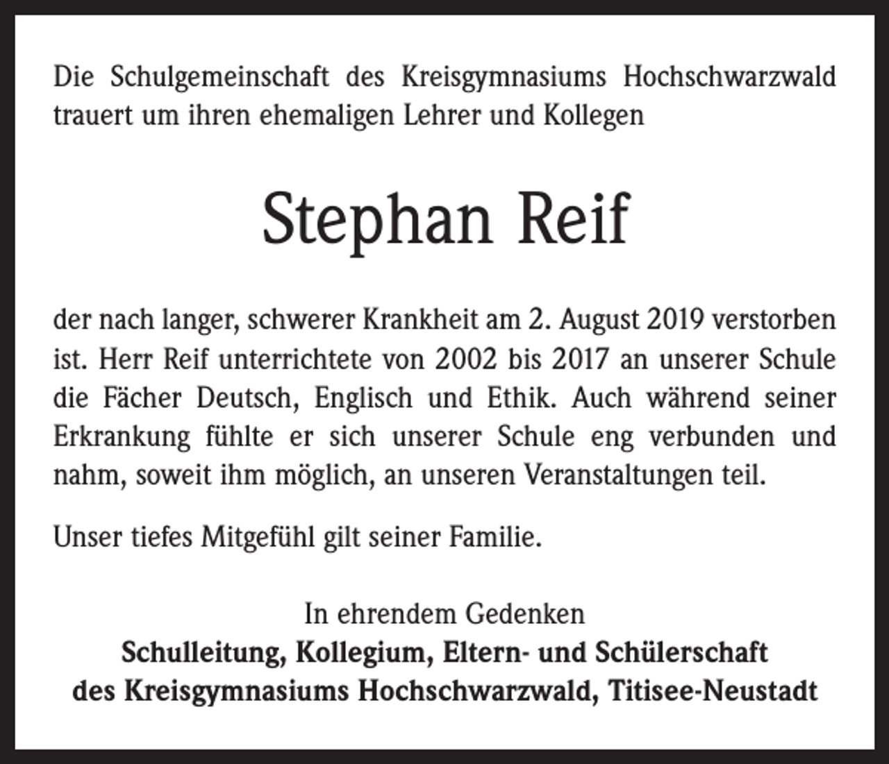 <p>Die Schulgemeinschaft des Kreisgymnasiums Hochschwarz­wald<br />trauert um ihren ehemaligen Lehrer und Kollegen</p><p>Stephan Reif<br />der nach langer, schwerer Krankheit am 2. August 2019 verstorben<br />ist. Herr Reif unterrichtete von 2002 bis 2017 an unserer Schule<br />die Fächer Deutsch, Englisch und Ethik. Auch während seiner<br />Erkrankung fühlte er sich unserer Schule eng verbunden und<br />nahm, soweit ihm möglich, an unseren Veranstaltungen teil.<br />Unser tiefes Mitgefühl gilt seiner Familie.<br />In ehrendem Gedenken<br />Schulleitung, Kollegium, Eltern- und Schülerschaft<br />des Kreisgymnasiums Hochschwarzwald, Titisee-Neustadt</p>