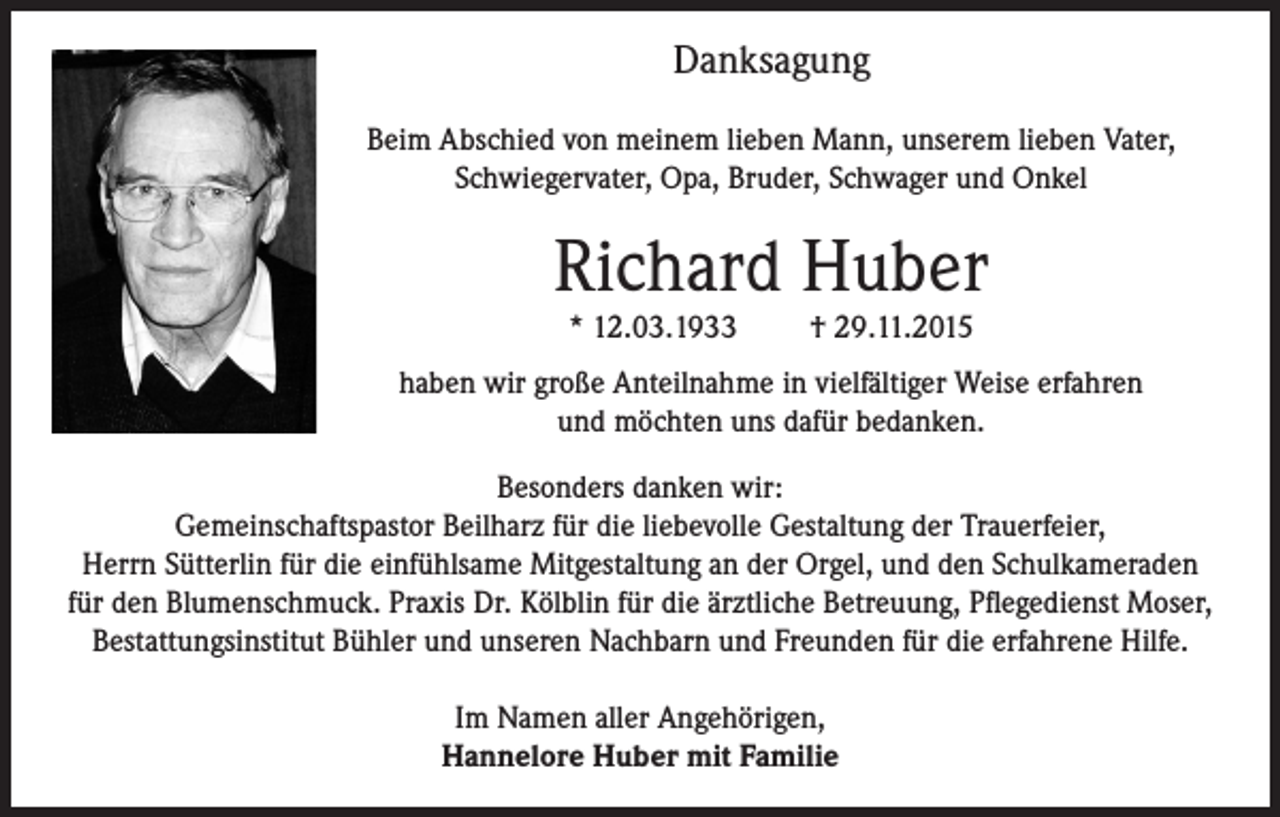 <p>Danksagung<br />Beim Abschied von meinem lieben Mann, unserem lieben Vater,<br />Schwiegervater, Opa, Bruder, Schwager und Onkel</p><p>Richard Huber<br />* 12.03.1933</p><p>† 29.11.2015</p><p>haben wir große Anteilnahme in vielfältiger Weise erfahren<br />und möchten uns dafür bedanken.<br />Besonders danken wir:<br />Gemeinschaftspastor Beilharz für die liebevolle Gestaltung der Trauerfeier,<br />Herrn Sütterlin für die einfühlsame Mitgestaltung an der Orgel, und den Schulkameraden<br />für den Blumenschmuck. Praxis Dr. Kölblin für die ärztliche Betreuung, Pflegedienst Moser,<br />Bestattungsinstitut Bühler und unseren Nachbarn und Freunden für die erfahrene Hilfe.<br />Im Namen aller Angehörigen,<br />Hannelore Huber mit Familie</p>
