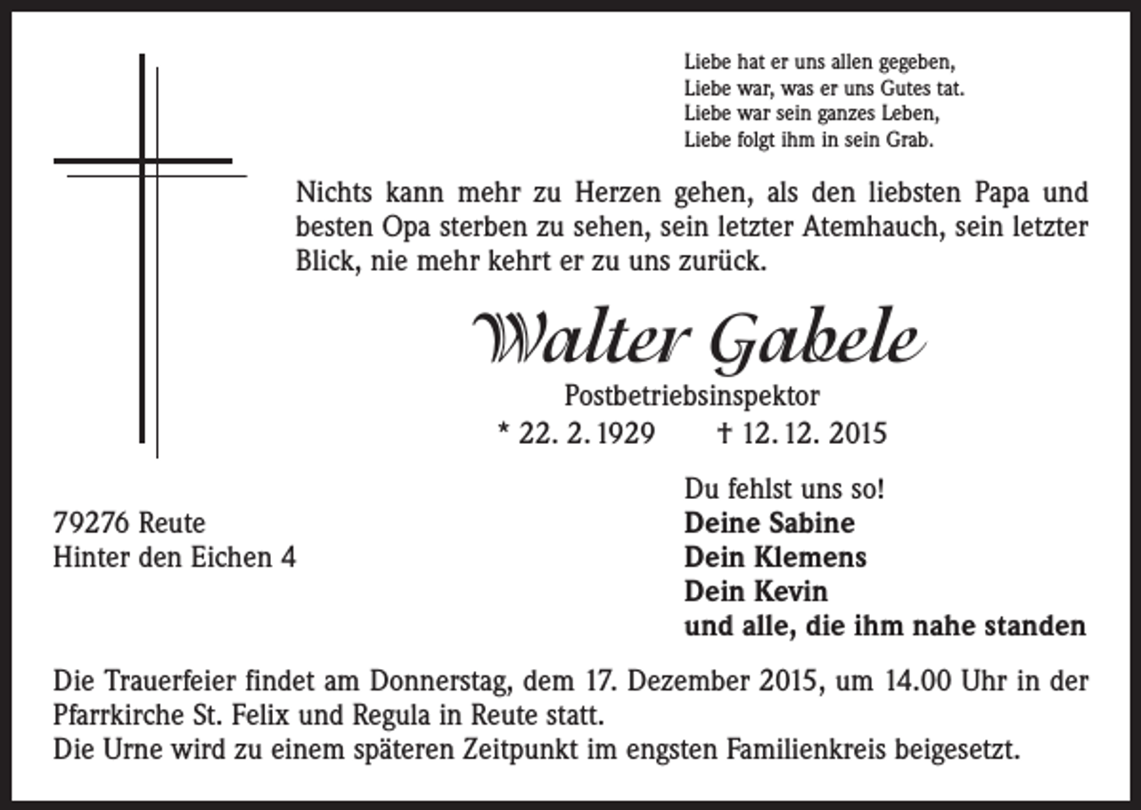 <p>Liebe hat er uns allen gegeben,<br />Liebe war, was er uns Gutes tat.<br />Liebe war sein ganzes Leben,<br />Liebe folgt ihm in sein Grab.</p><p>Nichts kann mehr zu Herzen gehen, als den liebsten Papa und<br />besten Opa sterben zu sehen, sein letzter Atemhauch, sein letzter<br />Blick, nie mehr kehrt er zu uns zurück.</p><p>Walter Gabele<br />Postbetriebsinspektor<br />* 22. 2. 1929 † 12. 12. 2015</p><p>Du fehlst uns so!<br />79276 Reute<br />Deine Sabine<br />Hinter den Eichen 4 Dein Klemens<br />Dein Kevin<br />und alle, die ihm nahe standen<br />Die Trauerfeier findet am Donnerstag, dem 17. Dezember 2015, um 14.00 Uhr in der<br />Pfarrkirche St. Felix und Regula in Reute statt.<br />Die Urne wird zu einem späteren Zeitpunkt im engsten Familienkreis beigesetzt.</p>