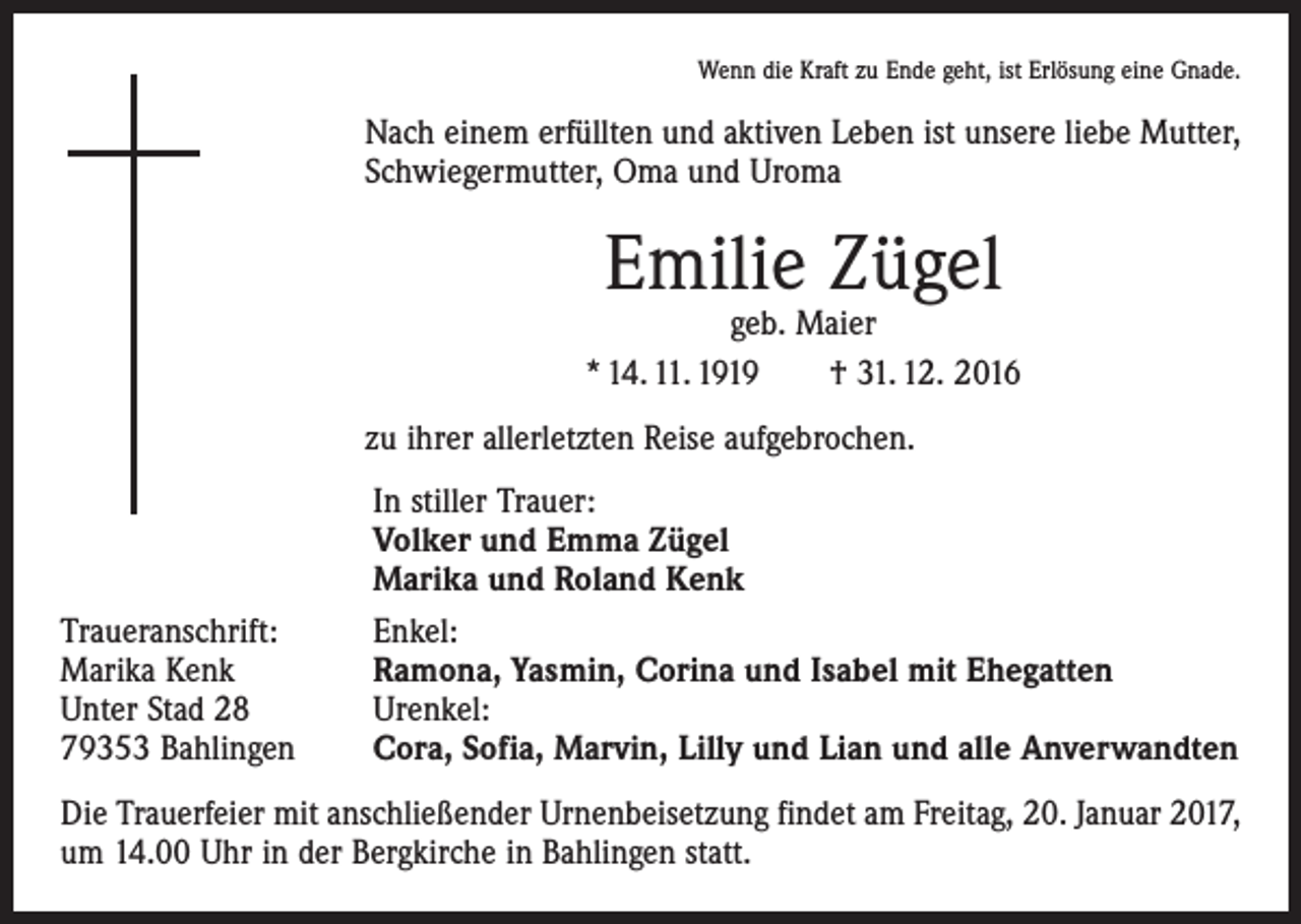 <p>Wenn die Kraft zu Ende geht, ist Erlösung eine Gnade.</p><p>Nach einem erfüllten und aktiven Leben ist unsere liebe Mutter,<br />Schwiegermutter, Oma und Uroma</p><p>Emilie Zügel</p><p>geb. Maier<br />* 14. 11. 1919 † 31. 12. 2016<br />zu ihrer allerletzten Reise aufgebrochen.</p><p>Traueranschrift:<br />Marika Kenk<br />Unter Stad 28<br />79353 Bahlingen</p><p>In stiller Trauer:<br />Volker und Emma Zügel<br />Marika und Roland Kenk<br />Enkel:<br />Ramona, Yasmin, Corina und Isabel mit Ehegatten<br />Urenkel:<br />Cora, Sofia, Marvin, Lilly und Lian und alle Anverwandten</p><p>Die Trauerfeier mit anschließender Urnenbeisetzung findet am Freitag, 20. Januar 2017,<br />um 14.00 Uhr in der Bergkirche in Bahlingen statt.</p>