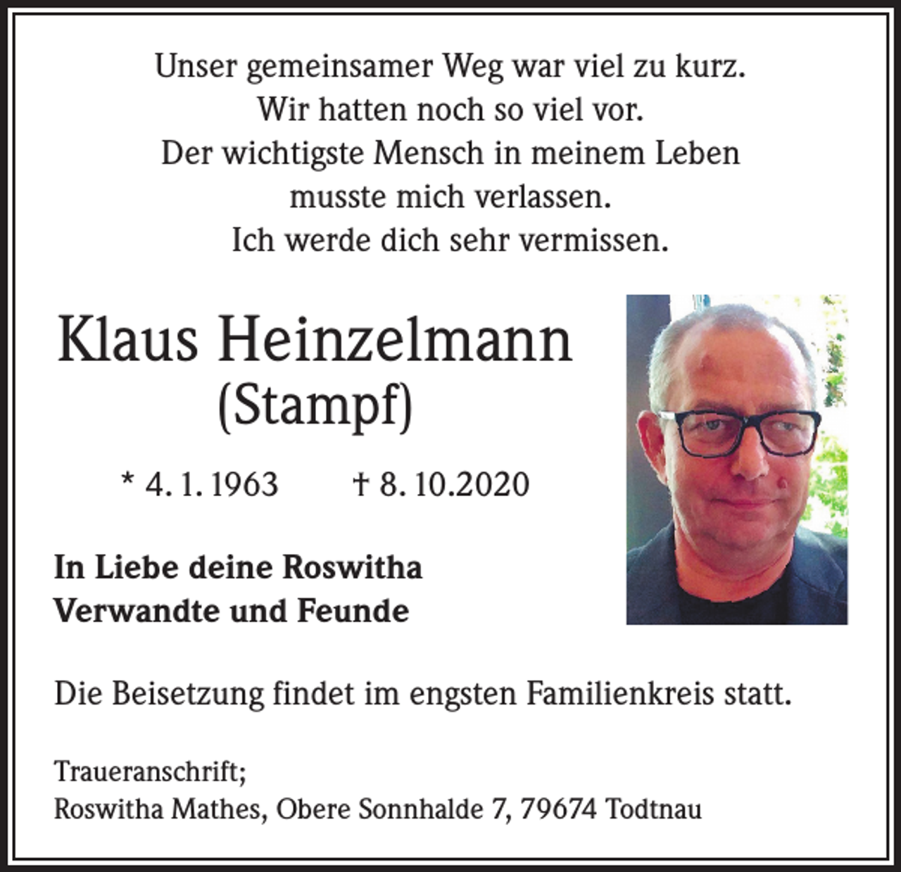 <p>Unser gemeinsamer Weg war viel zu kurz.<br />Wir hatten noch so viel vor.<br />Der wichtigste Mensch in meinem Leben<br />musste mich verlassen.<br />Ich werde dich sehr vermissen.</p><p>Klaus Heinzelmann<br />(Stampf)</p><p>* 4. 1. 1963 † 8. 10.2020<br />In Liebe deine Roswitha<br />Verwandte und Feunde<br />Die Beisetzung findet im engsten Familienkreis statt.<br />Traueranschrift;<br />Roswitha Mathes, Obere Sonnhalde 7, 79674 Todtnau</p>