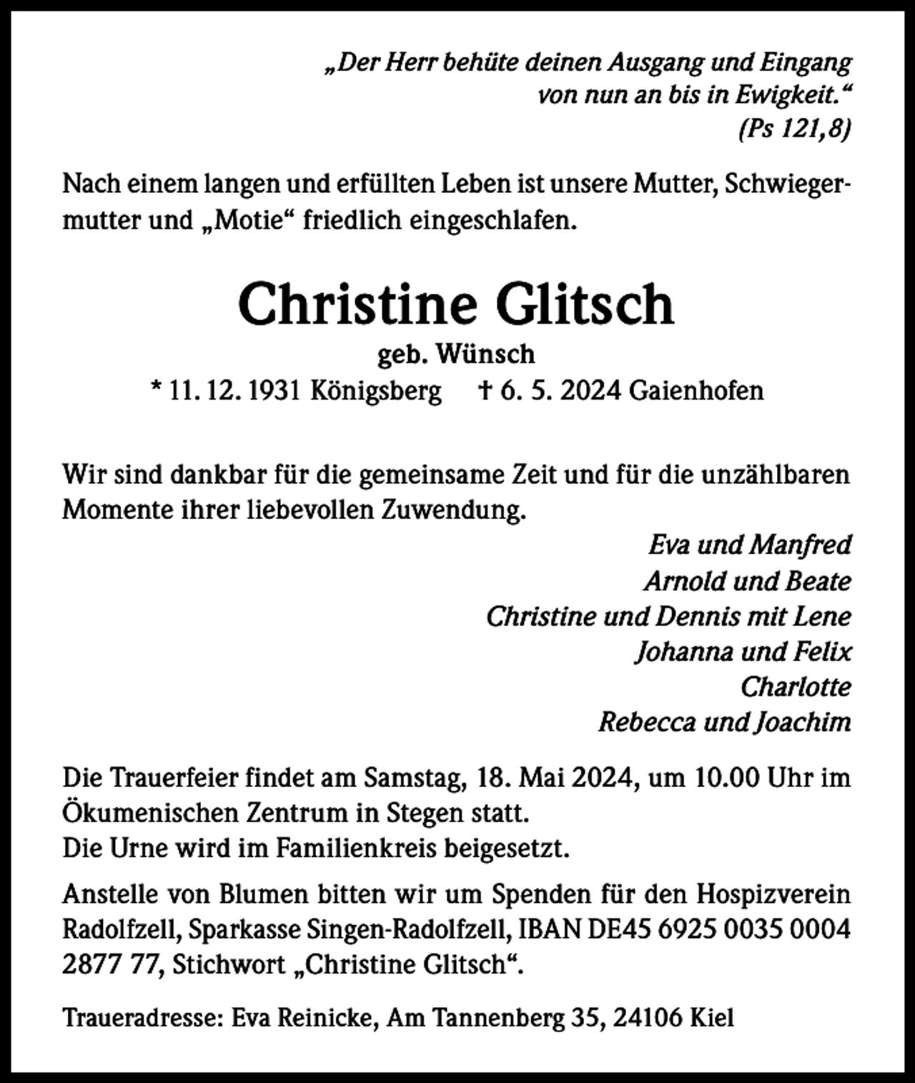 <p>„Der Herr behüte deinen Ausgang und Eingang<br />von nun an bis in Ewigkeit.“<br />(Ps 121,8)</p><p>Nach einem langen und erfüllten Leben ist unsere Mutter, Schwiegermutter und „Motie“ friedlich eingeschlafen.</p><p>Christine Glitsch</p><p>geb. Wünsch<br />* 11. 12. 1931 Königsberg † 6. 5. 2024 Gaienhofen<br />Wir sind dankbar für die gemeinsame Zeit und für die unzählbaren<br />Momente ihrer liebevollen Zuwendung.<br />Eva und Manfred<br />Arnold und Beate<br />Christine und Dennis mit Lene<br />Johanna und Felix<br />Charlotte<br />Rebecca und Joachim<br />Die Trauerfeier findet am Samstag, 18. Mai 2024, um 10.00 Uhr im<br />Ökumenischen Zentrum in Stegen statt.<br />Die Urne wird im Familienkreis beigesetzt.<br />Anstelle von Blumen bitten wir um Spenden für den Hospizverein<br />Radolfzell, Sparkasse Singen-Radolfzell, IBAN DE45 6925 0035 0004<br />28, Stichwort „Christine Glitsch“.<br />Traueradresse: Eva Reinicke, Am Tannenberg 35, 24106 Kiel</p>