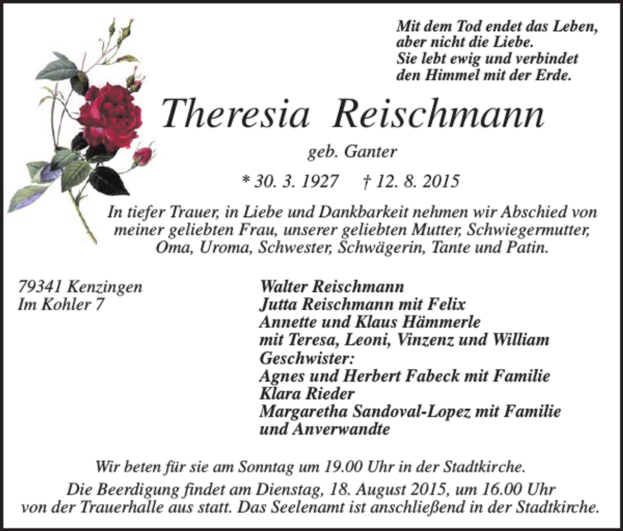 <p>Mit dem Tod endet das Leben,<br />aber nicht die Liebe.<br />Sie lebt ewig und verbindet<br />den Himmel mit der Erde.</p><p>Theresia Reischmann<br />geb. Ganter<br />* 30. 3. 1927</p><p>† 12. 8. 2015</p><p>In tiefer Trauer, in Liebe und Dankbarkeit nehmen wir Abschied von<br />meiner geliebten Frau, unserer geliebten Mutter, Schwiegermutter,<br />Oma, Uroma, Schwester, Schwägerin, Tante und Patin.<br />79341 Kenzingen<br />Im Kohler 7</p><p>Walter Reischmann<br />Jutta Reischmann mit Felix<br />Annette und Klaus Hämmerle<br />mit Teresa, Leoni, Vinzenz und William<br />Geschwister:<br />Agnes und Herbert Fabeck mit Familie<br />Klara Rieder<br />Margaretha Sandoval-Lopez mit Familie<br />und Anverwandte</p><p>Wir beten für sie am Sonntag um 19.00 Uhr in der Stadtkirche.<br />Die Beerdigung findet am Dienstag, 18. August 2015, um 16.00 Uhr<br />von der Trauerhalle aus statt. Das Seelenamt ist anschließend in der Stadtkirche.</p>