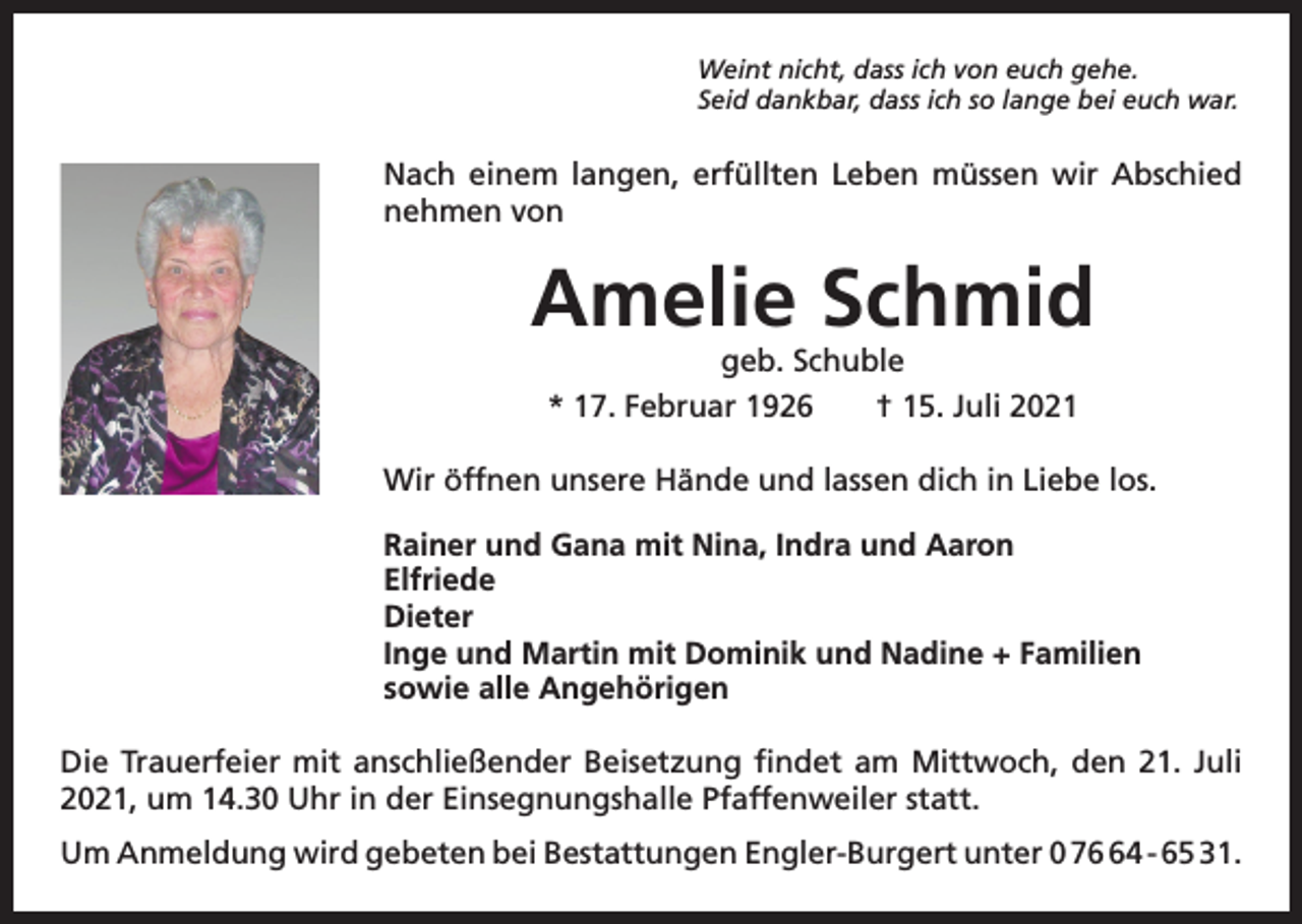 <p>Weint nicht, dass ich von euch gehe.<br />Seid dankbar, dass ich so lange bei euch war.</p><p>Nach einem langen, erfüllten Leben müssen wir ­Abschied<br />­nehmen von</p><p>Amelie Schmid<br />geb. Schuble<br />* 17. Februar 1926 † 15. Juli 2021</p><p>Wir öffnen unsere Hände und lassen dich in Liebe los.<br />Rainer und Gana mit Nina, Indra und Aaron<br />Elfriede<br />Dieter<br />Inge und Martin mit Dominik und Nadine + Familien<br />sowie alle Angehörigen<br />Die Trauerfeier mit anschließender Beisetzung findet am Mittwoch, den 21. Juli<br />2021, um 14.30 Uhr in der Einsegnungshalle Pfaffenweiler statt.<br />Um Anmeldung wird gebeten bei Bestattungen Engler-Burgert unter 0 74 - 65 31.</p>
